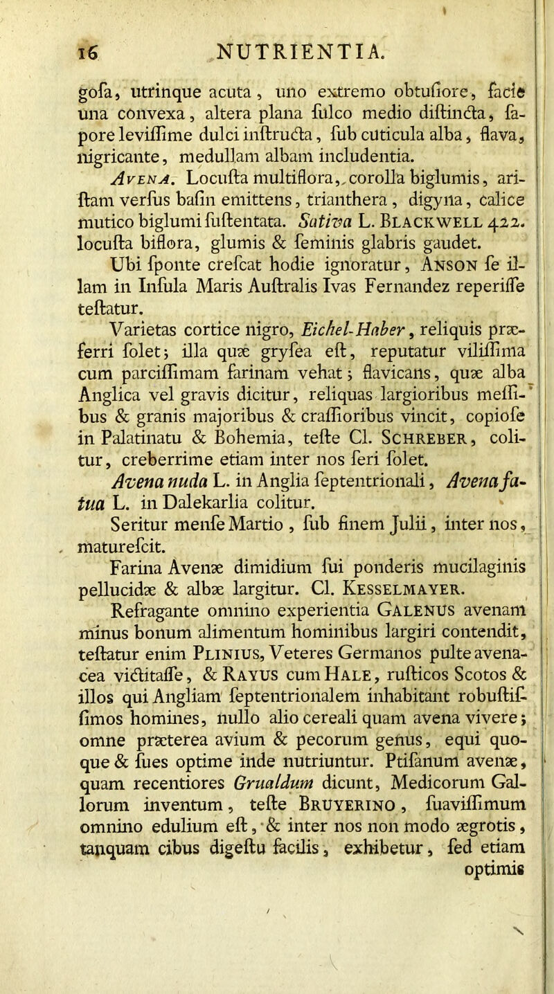 gofa, utrinque acuta, uno extremo obtufiore, facie Una convexa, altera plana fulco medio diftincta, fa- pore leviffime dulci inftruda, fub cuticula alba, flava, nigricante, medullam albam includentia. Avena. Locufta multiflora,, corolla biglumis, ari- ftam verius bafin emittens, trianthera , digyiia, calice mutico biglumifuftentata. Sativa L. Blackwell 422. locufta biflora, glumis & feminis glabris gaudet. Ubi fponte crefcat hodie ignoratur, Anson fe il- lam in Infula Maris Auftralis Ivas Fernandez reperifle teftatur. Varietas cortice nigro, Eichel- Haber, reliquis prae- ferri folet; illa quae gryfea eft, reputatur viliflima cum parciflimam farinam vehat; flavicans, quae alba Anglica vel gravis dicitur, reliquas largioribus meffi- bus & granis majoribus & craffioribus vincit, copiofe in Palatinatu & Bohemia, tefte Cl. Schreber, coli- tur, creberrime etiam inter nos feri folet. Avena nuda L. in Anglia feptentrionali, Avena fa- tua L. in Dalekarlia colitur. Seritur menfe Martio , fub finem Julii, internos, maturefeit. Farina Avenae dimidium fui ponderis mucilaginis pellucidae & albae largitur. Cl. Kesselmayer. Refragante omnino experientia Galenus avenam minus bonum alimentum hominibus largiri contendit, teftatur enim Plinius, Veteres Germanos pulte avena- cea viditafle, & Rayus cum Hale , rufticos Scotos & illos qui Angliam feptentrionalem inhabitant robuftif fimos homines, nullo alio cereali quam avena vivere; omne praeterea avium & pecorum genus, equi quo- que & fues optime inde nutriuntur. Ptifanum avenae, quam recentiores Grualdum dicunt, Medicorum Gal- lorum inventum , tefte Bruyerino , fuaviflimum omnino edulium eft, & inter nos non modo aegrotis, tanquam cibus digeftu facilis, exhibetur, fed etiam optimis