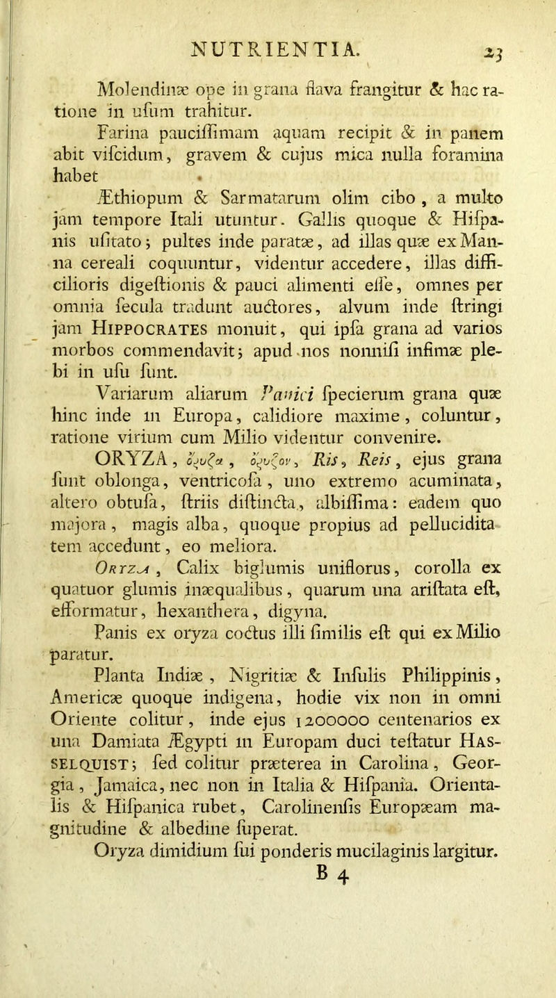 *1 Molendinae ope in grana flava frangitur & hac ra- tione in ufum trahitur. Farina paucifllimam aquam recipit & in panem abit vifcidum, gravem & cujus mica nulla foramina habet TEthiopum & Sarmatarum olim cibo , a multo jam tempore Itali utuntur. Gallis quoque & Hifpa- nis ufitato; pultes inde paratae, ad illas quae ex Man- na cereali coquuntur, videntur accedere, illas diffi- cilioris digeftionis & pauci alimenti elfe, omnes per omnia fecula tradunt auctores, alvum inde ftringi jam Hippocrates monuit, qui ipfa grana ad varios morbos commendavit; apud nos nonnifi infimae ple- bi in ufu hint. Variarum aliarum Panici fpecierum grana quae hinc inde m Europa, calidiore maxime, coluntur, ratione virium cum Milio videntur convenire. ORYZA, , o^tj?ov, Ris, Reis, ejus grana hint oblonga, ventricofa , uno extremo acuminata, altero obtula, ftriis diftincta, albiffima: eadem quo majora, magis alba, quoque propius ad pellucidita tem accedunt, eo meliora. Onrz^i , Calix bigiumis uniflorus, corolla ex quatuor glumis inaequalibus, quarum una ariftata eft, elformatur, hexanthera, digyna. Panis ex oryza codus illi fimilis eft qui ex Milio paratur. Planta Indiae , Nigritiae & Infulis Philippinis, Americae quoque indigena, hodie vix non in omni Oriente colitur, inde ejus 1200000 centenarios ex una Damiata iEgypti 111 Europam duci teftatur Has- selquist; fed colitur praeterea in Carolina, Geor- gia , Jamaica, nec non in Italia & Hifpania. Orienta- lis & Hifpanica rubet, Carolinenfis Europaeam ma- gnitudine & albedme luperat. Oryza dimidium lui ponderis mucilaginis largitur. B4