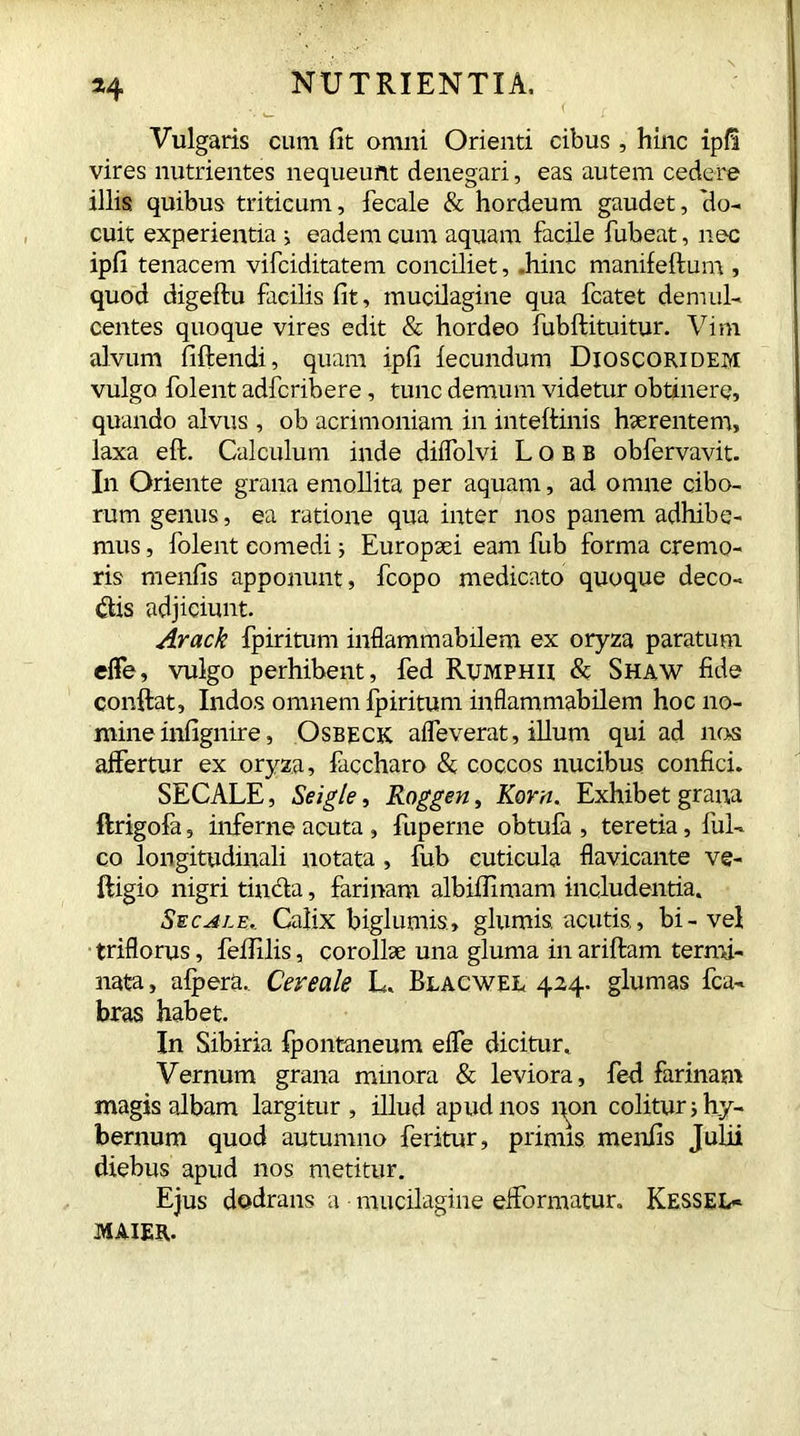 *4 NUTRIENTIA, .. W ( £ Vulgaris cum fit omni Orienti cibus , hinc ipfi vires nutrientes nequeunt denegari, eas autem cedere illis quibus triticum, fecale & hordeum gaudet, 'do- cuit experientia i eadem cum aquam facile fubeat, nec ipfi tenacem vifciditatem conciliet, .hinc manifeftum , quod digeftu facilis fit, mucilagine qua fcatet demul- centes quoque vires edit & hordeo fubftituitur. Vim alvum fiftendi, quam ipfi fecundum Dioscoridem vulgo folent adfcribere, tunc demum videtur obtinere, quando alvus, ob acrimoniam in inteftinis haerentem, laxa eft. Calculum inde diifolvi Lobb obfervavit. In Oriente grana emollita per aquam, ad omne cibo- rum genus, ea ratione qua inter nos panem adhibe- mus , folent comedi; Europaei eam fub forma cremo- ris menfis apponunt, fcopo medicato quoque deco- ris adjiciunt. Arack fpiritum inflammabilem ex oryza paratum effe, vulgo perhibent, fed Rumphii & Shaw fide conflat, Indos omnem fpiritum inflammabilem hoc no- mine infignire, Osbeck affeverat, illum qui ad nos affertur ex oryza, faccharo & coccos nucibus confici. SECALE, Seigle, Roggen, Korn. Exhibet grana ftrigofa, inferne acuta , fuperne obtufa , teretia, fui- co longitudinali notata, fub cuticula flavicante ve- ftigio nigri tincta, farinam albifiimam includentia. Secale.. Calix bigi urnis, glumis, acutis, bi-vel triflorus, feffilis, corollae una gluma in ariftam termi- nata, alpera.. Cereale L. Blacwel 424. glumas fca- bras habet. In Sibiria fpontaneum effe dicitur. Vernum grana mmora & leviora, feti farinam magis albam largitur , illud apud nos non colitur ;hy- bernum quod autumno feritur, primis menfis Julii diebus apud nos metitur. Ejus dodrans a mucilagine efformatur. Kessel- MAIER,.