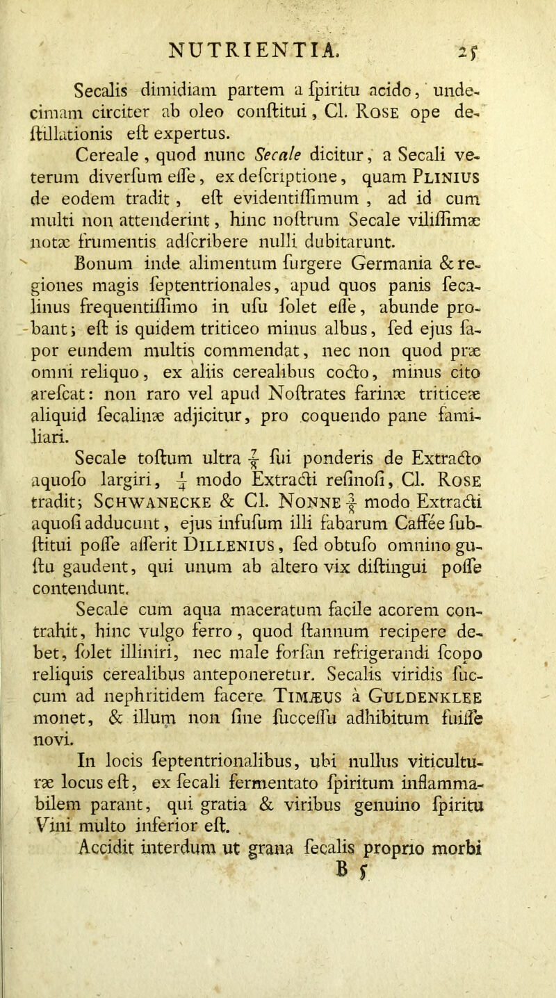 Secalis dimidiam partem a fpiritu acido, unde- cimam circiter ab oleo conftitui, Cl. Rose ope de- ftillutionis eft expertus. Cereale , quod nunc Secale dicitur, a Secali ve- terum diverfum elfe, ex defcriptione, quam Plinius de eodem tradit, eft evidentiftimum , ad id cum multi non attenderint, hinc noftrum Secale vilillimse note frumentis adfcribere nulli dubitarunt. Bonum inde alimentum furgere Germania & re- giones magis feptentrionales, apud quos panis feca- linus frequentiftimo in ufu lolet elle, abunde pro- banti eft is quidem triticeo minus albus, fed ejus fa- por eundem multis commendat, nec non quod prae omni reliquo, ex aliis cerealibus codo, minus cito arefcat: non raro vel apud Noftrates farinae triticeae aliquid fecalinae adjicitur, pro coquendo pane fami- liari. Secale toftum ultra ^ fui ponderis de Extrado aquofo largiri, ~ modo Extradi relinoli, Cl. Rose traditi Schwanecke & Cl. Nonne f modo Extradi aquofi adducunt, ejus infufum illi fabarum Caftee fub- ftitui polfe alferit Dillenius , fed obtufo omnino gu- ftu gaudent, qui unum ab altero vix diftingui polfe contendunt. Secale cum aqua maceratum facile acorem con- trahit, hinc vulgo ferro, quod ftannum recipere de- bet, folet illiniri, nec male forfan refrigerandi fcopo reliquis cerealibus anteponeretur. Secalis viridis fuc- cum ad nephritidem facere Timjeus a Guldenklee monet, & illum non line fuccelfu adhibitum fuilfe novi. In locis feptentrionalibus, ubi nullus viticultu- re locus eft, ex fecali fermentato fpiritum inflamma- bilem parant, qui gratia & viribus genuino fpiritu Vini multo inferior eft. Accidit interdum ut grana fecalis proprio morbi B s