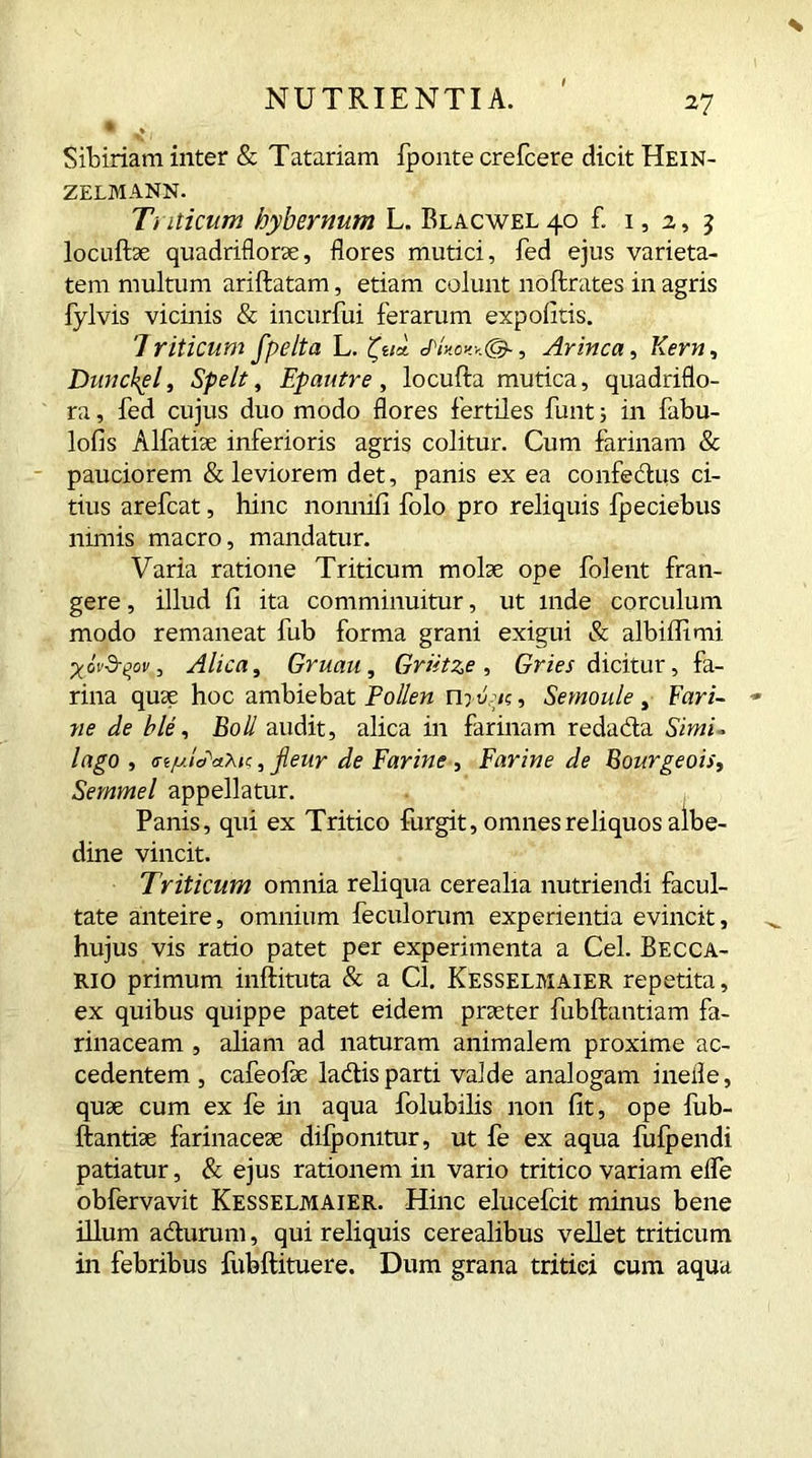 % Sibinam inter & Tatariam fponte crefcere dicit Hein- ZELMANN. Triticum hybernum L. BLACWEL40 £ 1, 2, 2 locuftae quadriflorae, flores mutici, fed ejus varieta- tem multum ariftatam, etiam colunt noftrates in agris fylvis vicinis & incurfui ferarum expolitis. 'I riticum fpelta L. JHwJpy, Arinca, Kern, Dwichpl, Spelt, Epautre , locufta mutica, quadriflo- ra, fed cujus duo modo flores fertiles funt i in fabu- lofis Alfatiae inferioris agris colitur. Cum farinam & pauciorem & leviorem det, panis ex ea confectus ci- tius arefcat, hinc nonnifi folo pro reliquis fpeciebus nimis macro, mandatur. Varia ratione Triticum molae ope folent fran- gere , illud fi ita comminuitur, ut inde corculum modo remaneat fub forma grani exigui & albiffimi Xovd-^ov, Alica, Gruau, Griitze , Gries dicitur, fa- rina quae hoc ambiebat Pollen n?-u,;<c, Semoule, Fari- ne de ble, Boli audit, alica in farinam redadta Simi> lago , criuiactric, jienr de Far in e, Farine de Bourgeois, Sernmel appellatur. Panis, qui ex Tritico furgit, omnes reliquos albe- dine vincit. Triticum omnia reliqua cerealia nutriendi facul- tate anteire, omnium feculorum experientia evincit, hujus vis ratio patet per experimenta a Cei. Becca- rio primum inftituta & a Cl. Kesselmaier repetita, ex quibus quippe patet eidem praeter fubftantiam fa- rinaceam , aliam ad naturam animalem proxime ac- cedentem, cafeofae ladls parti valde analogam ineile, quae cum ex fe in aqua folubilis non fit, ope fub- ftantiae farinaceae difpomtur, ut fe ex aqua fufpendi patiatur, & ejus rationem in vario tritico variam elfe obfervavit Kesselmaier. Hinc elucefcit minus bene illum acturum, qui reliquis cerealibus vellet triticum in febribus fubftituere. Dum grana tritiei cum aqua