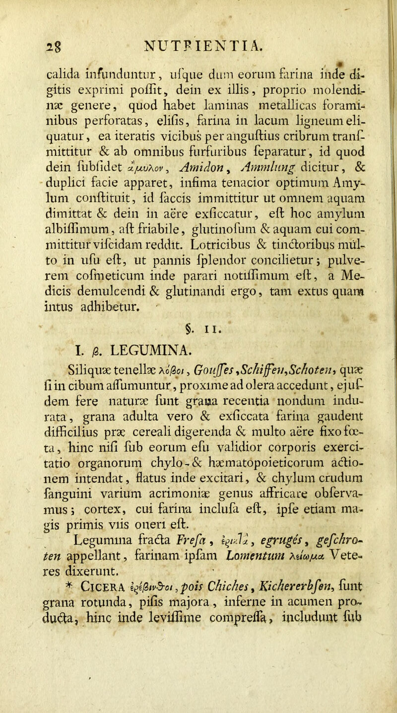 calida infunduntur, ufque dum eorum farina inde di- gitis exprimi poffit, dein ex illis, proprio molendi- na: genere, quod habet laminas metallicas forami- nibus perforatas, elifis, farina in lacum ligneum eli- quatur , ea iteratis vicibus per anguftius cribrum tranf- mittitur & ab omnibus furfuribus feparatur, id quod dein fublidet u/ujXov , Amidon, Ammlung dicitur, & duplici facie apparet, infima tenacior optimum Amy- lum conftituit, id faecis immittitur ut omnem aquam dimittat & dein in aere exficcatur, eft hoc amylum albiflfimum, aft friabile, glutinofum & aquam cui com- mittitur vifeidam reddit. Lotricibus & tincloribus mul- to in ufu eft, ut pannis fplendor concilietur; pulve- rem cofmeticum inde parari notiffimum eft, a Me- dicis demulcendi & glutinandi ergo, tam extus quam intus adbibetur. §. ii. I. /3. LEGUMINA. Siliquae tenellae Ao'/3 a, GouJJes ^Schiffeu^Schoteu-, quae 11 in cibum alfumuntur, proxime ad olera accedunt, ejuf- dem fere naturae funt grana recentia nondum indu- rata, grana adulta vero & exficcata farina gaudent difficilius prae cereali digerenda & multo aere fixo foe- ta, hinc nili fub eorum efu validior corporis exerci- tatio organorum chylo -& haematopoieticorum actio- nem intendat, flatus inde excitari, & chylum crudum fanguini varium acrimoniae genus affricare obferva- mus; cortex, cui farina inclufa eft, ipfe etiam ma- gis primis viis oneri eft. Legumina fracta Frefa , , e eruges, gefchro- ten appellant, farinam ipfam Lomentum Miujua Vete- res dixerunt. * Cicera i^tvS-oi ,pois Chiches, Kichererbfen, funt grana rotunda, pilis majora, inferne in acumen pro- ducta, hinc inde leviffime compreffa, includunt fub