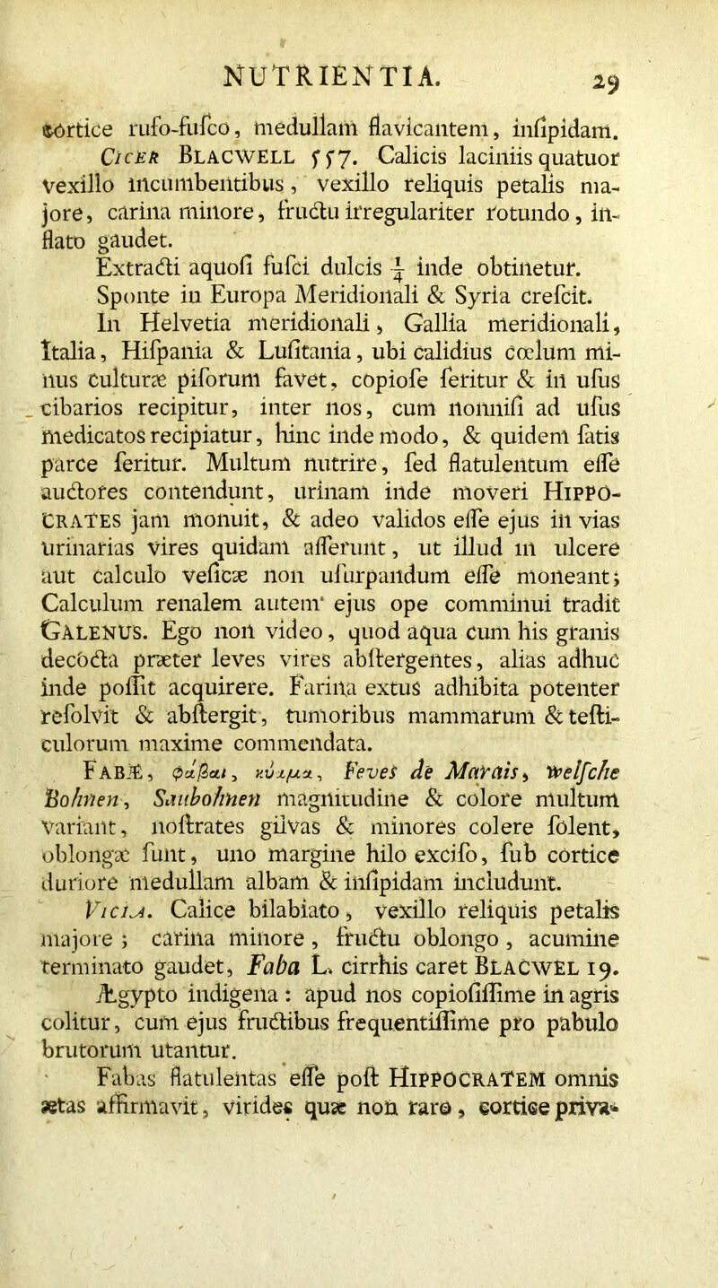 Syrtice rufo-fufco, medullam fkvicantem, infipidam. Cicer Blacwell Calicis laciniis quatuor Vexillo mcLimbeiltibus, vexillo reliquis petalis ma- jore, carina minore, frudu itregulariter rotundo , in- flato gaudet. Extradi aquofi fufci dulcis \ inde obtinetur. Sponte in Europa Meridionali & Syria crefcit. In Helvetia meridionali, Gallia meridionali, Italia, Hifpania & Lufitania, ubi calidius coelum mi- nus cultune piforum favet, copiofe feritur & in ufus cibarios recipitur, inter nos, cum lionnifi ad ufuS medicatos recipiatur, hinc inde modo, & quidem fatis parce feritur. Multum nutrire, fed flatulentum eife audotes contendunt, urinam inde moveri Hippo- crates jam monuit, & adeo validos elfe ejus in vias Urinarias vires quidam afferunt, ut illud 111 ulcere aut calculo vefcse non ufurpandum effe moneant i Calculum renalem autem* ejus ope comminui tradit Galenus. Ego non video, quod aqua cum his granis decOda prseter leves vires abllergentes, alias adhuc inde poffit acquirere. Farina extus adhibita potenter refolvit & abftergit, tumoribus mammarum & tefti- culorum maxime commendata. FabjE, v.vz/uu, FeveS de May ais, vpelfche Bohnen, Saubohnen magnitudine & colore multum variant, noftrates gilvas & minores colere folent, oblongae funt, uno margine hiloexcifo, fub cortice duriore medullam albam & infipidam includunt. Vicini. Calice bilabiato, vexillo reliquis petalis majore i carina minore , frudu oblongo , acumine terminato gaudet, Faba L. cirrhis caret Blacwel 19. ihgvpto indigena : apud nos copiofiilime in agris colitur, cum ejus frudibus frequentiffime pro pabulo brutorum utantur. Fabas flatuleiitas effe poft Hippocratem omnis «tas affirmavit, virides qux no& raro, cortice priva*