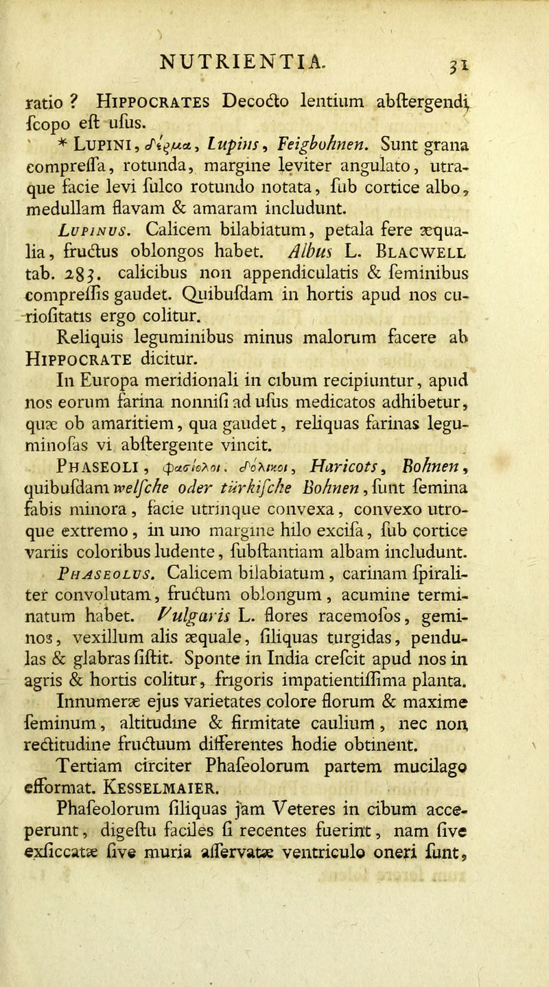ratio ? Hippocrates Decodo lentium abftergendf fcopo eft ufus. * Lupini, Lupins, Feigbo/men. Sunt grana eompreffa, rotunda, margine leviter angulato, utra- que facie levi fulco rotundo notata, fub cortice albo, medullam flavam & amaram includunt. Lupinus. Calicem bilabiatum, petala fere aequa- lia, frudus oblongos habet. Albus L. Blacwell tab. 2,8}. calicibus non appendicularis & feminibus comprellis gaudet. Quibufdam in hortis apud nos cu- riofitatis ergo colitur. Reliquis leguminibus minus malorum facere ab Hippocrate dicitur. In Europa meridionali in cibum recipiuntur, apud nos eorum farina, nonnifi ad ullis medicatos adhibetur, quae ob amaritiem, qua gaudet, reliquas farinas legu- minofas vi abftergente vincit. Phaseoli, (paa-kMi. aohmoi, Haricots, Bohnen, quibufdam welfche oder tdrkifcke Bohnen, flint femina fabis minora , facie utrinque convexa, convexo utro- que extremo, in uno margine hilo excifa, fub cortice variis coloribus ludente, fubftantiam albam includunt. Phaseolus. Calicem bilabiatum, carinam fpirali- ter convolutam, frudum oblongum, acumine termi- natum habet. Fulgaris L. flores racemofos, gemi- nos, vexillum alis aequale, filiquas turgidas, pendu- las & glabras fiftit. Sponte in India crefcit apud nos in agris & hortis colitur, frigoris impatientiffima planta. Innumerae ejus varietates colore florum & maxime feminum, altitudine & firmitate caulium, nec non, reditudine fruduum differentes hodie obtinent. Tertiam circiter Phafeolorum partem mucilago efformat. Kesselmaier. Phafeolorum filiquas j^m Veteres in ribum acce- perunt , digeftu faciles fi recentes fuerint, nam five exile catae five muria affervatse ventriculo oneri funt,