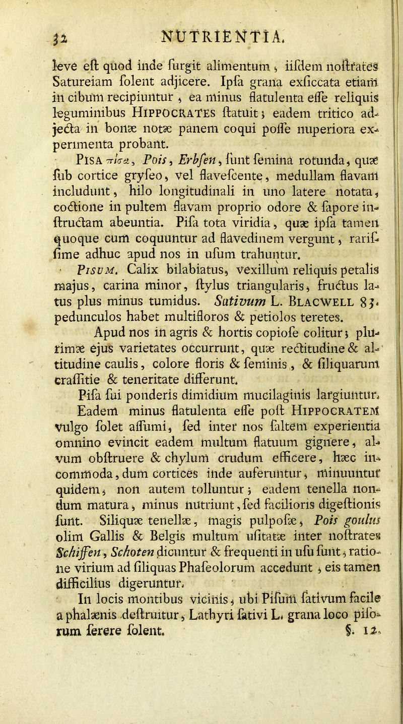 P leve eft quod inde furgit alimentum , iifdem noftfateS Satureiam folent adjicere. Ipfa grana exficcata etiam in cibum recipiuntur , ea minus flatulenta efle reliquis leguminibus Hippocrates ftatuit, eadem tritico ad- jeda in bonae notae panem coqui polfe nuperiora ex-, perimenta probant. Pisa T/Vit, Pois, Erbfen, Hint femina rotunda, quae fub cortice gryfeo, vel flavefcente, medullam fiavaill includunt, hilo longitudinali in uno latere notata, codione in pultem flavam proprio odore & fapore in- ftrudam abeuntia. Pifa tota viridia, quae ipfa tamen quoque cum coquuntur ad flavedinem vergunt, rarif- Ame adhuc apud nos in ufum trahuntur. • Pisum. Calix bilabiatus, vexillum reliquis petalis majus, carina minor, ftylus triangularis, frudus la- tus plus minus tumidus. Sativum L. Blacwell 8T pedunculos habet multifloros & petiolos teretes. Apud nos in agris & hortis copiofe colitur j plu- rimae ejus varietates occurrunt, quae reditudine& al- titudine caulis, colore floris & feminis, & Aliquarum craffitie & teneritate differunt. Pifa fui ponderis dimidium mucilaginis largiuntur. Eadem minus flatulenta efle poli; Hippocratem vulgo folet aflumi, fed inter nos faltem experientia omnino evincit eadem multum flatuum gignere, al- vum obftruere & chylum crudum efficere, haec in- commoda, dum cortices inde auferuntur, minuuntur quidem, non autem tolluntur; eadem tenella non- dum matura, minus nutriunt, fed facilioris digeftionis furtt. Siliquae tenellae, magis pulpofae, Pois goulus olim Gallis & Belgis multum uAtatae inter noftrates Schijfen, Se hot en dicuntur & frequenti in ufu funt, ratio- ne virium ad Aliquas Phafeolorum accedunt , eis tamen difficilius digeruntur, In locis montibus vicinis, ubiPifurti fativumfacile a phalaenis deftruitur, Lathyri fativi L, grana loco pilo- rum ferere folent, §■ il-