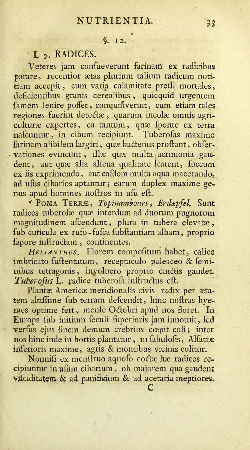 I. RADICES. Veteres jam confueverunt farinam ex radicibus parare, recentior aetas plurium talium radicum noti- tiam accepit, cum varia calamitate prefli mortales, deficientibus granis cerealibus , quicquid urgentem Famem lenire poflet, conquifivermt, cum etiam tales regiones fuerint detedae , quarum incolae omnis agri- culturae expertes, ea tantum, quae fponte ex terra nafcuntur, in cibum recipiunt. Tuberofas maxime farinam alibilem largiri, quae hactenus proflant, obfer- vationes evincunt , illae quae multa acrimonia gau- dent, aut quae alia aliena qualitate fcatent, fuccum ex iis exprimendo, aut eafdem multa aqua macerando, ad ufus cibarios aptantur; earum duplex maxime ge- nus apud homines noftros in ufu eft. * Poma Terrje, Topinambours, Erdapfel. Sunt radices tuberofae quae interdum ad duorum pugnorum magnitudinem afcendunt, plura in tubera elevatae, fub cuticula ex rufo-fufca fubflantiam albam, proprio fapore inftrudam, continentes. Helijnthus. Florem compofitum habet, calice imbricato fuftentatum, receptaculo paleaceo & femi- nibus tetragonis, involucro proprio cindis gaudet. Tuberofus L. jradice tuberofa inftrudus eft. Plantae Americae meridionalis civis radix per aeta- tem altiflime fub terram defcendit, hinc noftras hye- mes optime fert, menfe Odobri apud nos floret. In Europa fub initium feculi fuperioris jam innotuit, fed verfus ejus finem demum crebrius coepit coli; inter nos hinc inde in hortis plantatur, in fabulofis, Alfatiae inferioris maxime, agris & montibus vicinis colitur. Nonnifi ex menftruo aquofo codae hae radices re- cipiuntur inufum cibarium, ob inajorem qua gaudent vjfciditatetn & ad panifieium & ad acetaria ineptiores, C