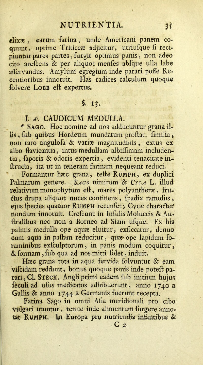 ir elixse , earum farina, unde Americani panem co- quunt, optime Triticeae adjicitur, utriufque fi reci- piuntur pares partes, furgit optimus panis, non adeo cito arefcens & per aliquot menfes abfque ulla labe aflervandus. Amylum egregium inde parari polle Re- centioribus innotuit. Has radices calculum quoque folvere Lobe eft expertus. i 1 I. </>. CAUDICUM MEDULLA. * Sago. Hoc nomine ad nos adducuntur grana il- lis , fub quibus Hordeum mundatum proftat. fimilia, non raro angulofa & variae magnitudinis, extus ex albo flavicantia, intus medullam albilfimam includen- tia , faporis & odoris expertia, evidenti tenacitate in- ftructa, ita ut in teneram farinam nequeant reduci. Formantur haec grana, tefte Rumph, ex duplici Palmarum genere. S^go nimirum & Crcu L. illud relativummonophytum eft, mares polyantherae, fru- ctus drupa aliquot nuces continens, fpadix ramofus , ejus fpecies quatuor Rumph recenfet ; Cycae character nondum innotuit. Crefcunt in Infulis Moluccis & Au- ftralibus nec non a Borneo ad Siam ufque. Ex his palmis medulla ope aquae eluitur, exficcatur, denuo eum aqua in paftam reducitur, quses ope lapidum fo- raminibus exfculptorum, in panis modum coquitur, & formam, lub qua ad nos mitti folet, induit. Haec grana tota in aqua fervida folvuntur & eam vifcidam reddunt, bonus quoque panis inde poteft pa- rari , Cl. Steck. Angli primi eadem fub initium hujus feculi ad ufus medicatos adhibuerunt, anno 1740 a Gallis & anno 1744 a Germanis fuerunt recepta. Farina Sago in omni Alia meridionali pro cibo vulgari utuntur, tenue inde alimentum furgere anno- tat RUMPH. In Europa pro nutriendis infantibus & C s
