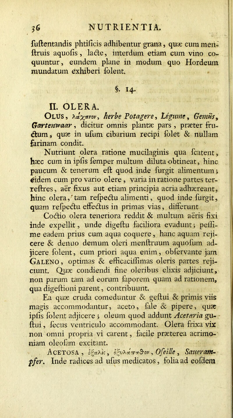 fuftentandis phtificis adhibentur grana, quae cum men- ftruis aquofis, lacte, interdum etiam cum vino co- quuntur, eundem plane in modum quo Hordeum, mundatum exhiberi folent. §. 14. n. OLERA. Olus, xdxavov■> herbe Potagere, Legume, Genitis, Gartenwaar, dicitur omnis plantae pars , praeter fru- dtum, quae in ufum cibarium recipi folet & nullam farinam condit. Nutriunt olera ratione mucilaginis qua fcatent, haec cum in ipfis Temper multum diluta obtineat, hinc paucum & tenerum eft quod inde furgit alimentum s eidem cum pro vario olere , varia in ratione partes ter- reftres, aer fixus aut etiam principia acria adhaereant, hinc olera,'tam refpedu alimenti, quod inde furgit, quam refpedu effedus in primas vias, differunt Codio olera teneriora reddit & multum aeris fixi inde expellit, unde digeftu faciliora evadunt 3 pefii- me eadem prius cum aqua coquere, hanc aquam reji- cere & denuo demum oleri menftruum aquofum ad- jicere folent, cum priori aqua enim, obfervante jam Galeno, optimas & efficaciifimas oleris partes reji- ciunt. Quae condiendi fine oleribus elixis adjiciunt, non parum tam ad eorum faporem quam ad rationem, qua digeftioni parent, contribuunt. Ea quae cruda comeduntur & geftui & primis viis magis accommodantur, aceto, fale & pipere, quae ipfis folent adjicere ; oleum quod addunt Acetaria gu- ftui, fecus ventriculo accommodant. Olera frixa vix non omni propria vi carent, facile praeterea acrimo- niam oleolam excitant. Acetosa, o^uXatt^ov , Ofeille, Saueram- pfer. Inde radices ad ufus medicatos, folia ad eofdem