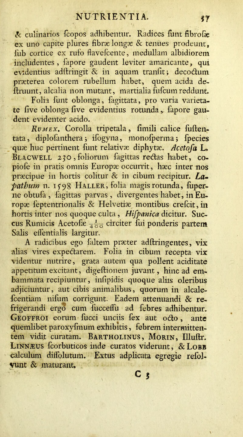 97 & culinarios fcopos adhibentur. Radices fiint fibro lie ex uno capite plures fibrae longae & tenues prodeunt, fub cortice ex rufo flavefcente, medullam albidiorem includentes, fapore gaudent leviter amaricante, qui evidentius adftringit & in aquam tranfit; decodum praeterea colorem rubellum habet, quem acida de- ifruunt, alcalia non mutant, martialia fufcumreddunt. Folia funt oblonga, fagittata, pro varia varieta- te five oblonga five evidentius rotunda „ fapore gau- dent evidenter acido. Rumex. Corolla tripetala, fimili calice liiften- tata, diplofanthera i ifogyna, monofperma; fpecies quae huc pertinent funt relativae diphytae. Acetofa L. Blacwell 230, foliorum fagittas redas habet, co- piofe in pratis omnis Europae occurrit, haec inter nos praecipue in hortis colitur & in cibum recipitur. La- pathum n. 1^98 Haller, folia magis rotunda, fiiper- ne obtufa , fagittas parvas, divergentes habet, in Eu- ropae feptentrionalis & Helvetiae montibus crefcit, in hortis inter nos quoque culta, Hifpanica dicitur. Suc- cus Rumicis Acetofae circiter fui ponderis partem Salis eifentialis largitur. A radicibus ego faltem prxter adftringentes, vix alias vires expedarem. Folia in cibum recepta vix videntur nutrire, grata autem qua pollent aciditate appetitum excitant, digeftionem juvant, hinc ad em- bammata recipiuntur, infipidis quoque aliis oleribus adjiciuntur, aut cibis animalibus, quorum in alcale- fcentiam nifum corrigunt. Eadem attenuandi & re- frigerandi ergo cum fucceifu ad febres adhibentur. Geoffroi eorum fucci unciis fex aut odo, ante quemlibet paroxyfmum exhibitis, febrem intermitten- tem vidit curatam. Bartholinus, Morin, Illuftr. Linnjeus fcorbuticos inde curatos viderunt, & Lobb calculum diifolutum. Extus adplicata egregie refol- vunt & maturant.
