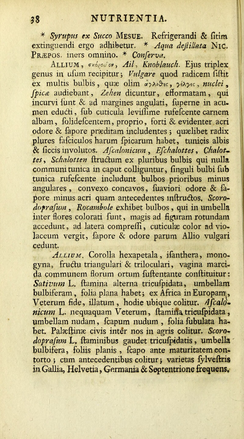 * Syrupus ex Succo Mesue. Refrigerandi & fitirti extinguendi ergo adhibetur, * Aqua deJliUata NiC. PRiEPOS, iners omnino. * Conferva, Allium, , Ail, Knoblauch. Ejus triplex genus in ufum recipitur; Vulgare quod radicem fiftit ex multis bulbis, quae olim dyXtd-te, yihyu, nuclei, fpicts. audiebant, Zehen dicuntur, efiormatam, qui incurvi funt & ad margines angulati, fuperne in acu- men educti, fub cuticula leviffime rufefcente carnem albam, folidefcentem, proprio, forti & evidenter acri odore & fapore praeditam includentes ; quaelibet radix plures fafciculos harum fpicarum habet, tunicis albis & ficcis involutos. Afcnlonicum , Efchalottes, Chalot- tes, Schalotten flructum ex pluribus bulbis qui nulla communi tunica in caput colliguntur, finguli bulbi fub tunica rufefcente includunt bulbos prioribus minus angulares , convexo concavos, fuaviori odore & fa- vore minus acri quam antecedentes inftrudtos. Scoro- doprafum , Rocambole exhibet bulbos , qui in umbella inter flores colorati funt, magis ad figuram rotundam accedunt, ad latera comprelli, cuticulae color ad vio- laceum vergit, fapore & odore parum Allio vulgari cedunt. Allium. Corolla hexapetala, ifanthera, mono- gyna, fructu triangulari & triloculari, vagina marci- da communem florum ortum fuftentante conflituitur: Sativum L. flamina alterna tricufpidata, umbellam bulbiferam, folia plana habet; ex Africa in Europam^, Veterum fide, illatum, hodie ubique colitur, dfcalo- nicum L. nequaquam Veterum, flamitfa,tricufpidata, umbellam nudam, fcapum nudum , folia fubulata ha- bet. Palseftinse civis inter nos in agris colitur. Scaro- doprafnm L, flaminibus gaudet triculpidatis, umbella bulbifera, foliis planis , fcapo ante maturitatem con- torto ; cum antecedentibus colitur; varietas fylveftris in Gallia, Helvetia , Germania & Septentrione frequens.