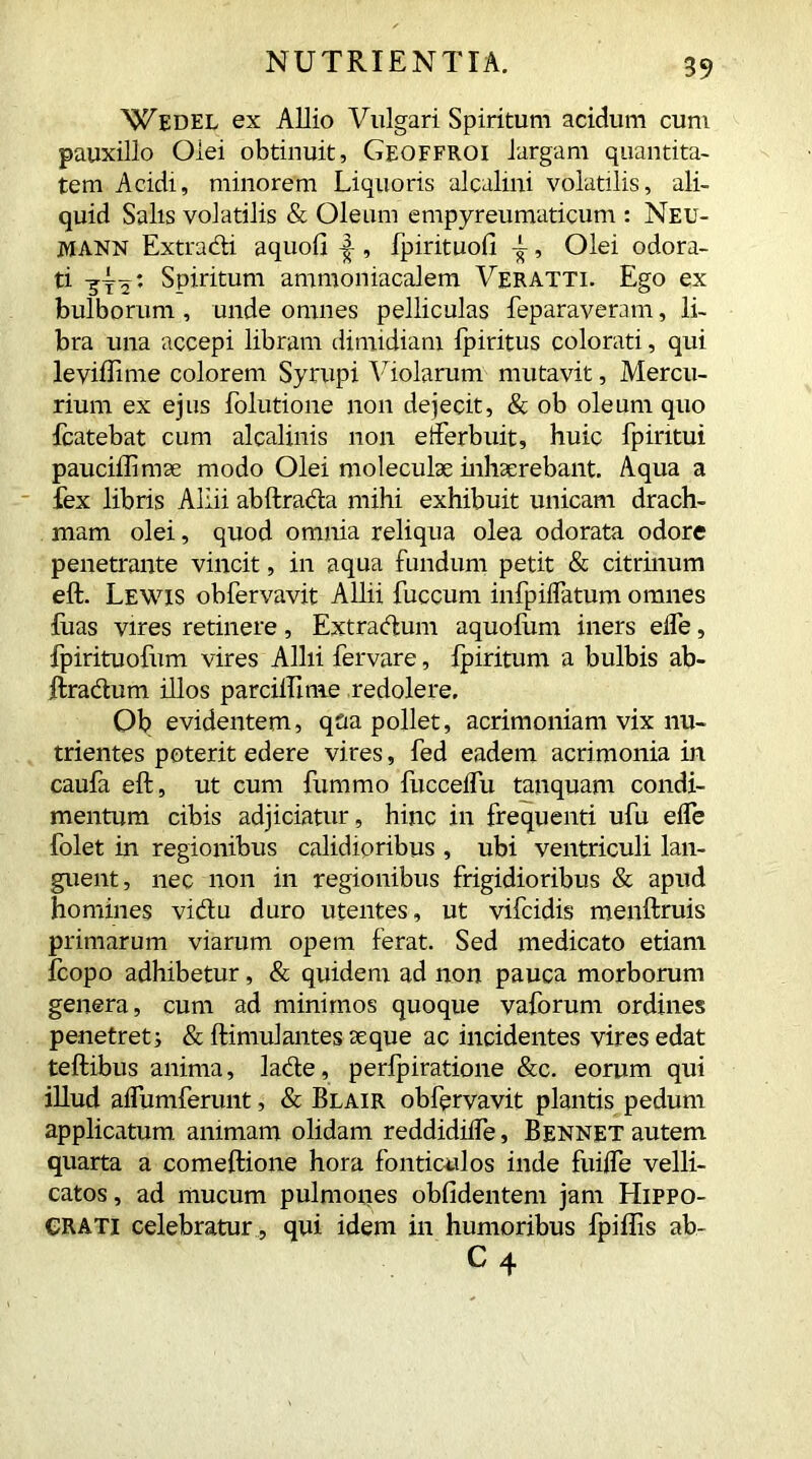 Wedel ex Allio Vulgari Spiritum acidum cum pauxillo Olei obtinuit, Geoffroi largam quantita- tem Acidi, minorem Liquoris alcalini volatilis, ali- quid Salis volatilis & Oleum empyreumaticum : Neu- mann Extracti aquofi , fpirituofi -i-, Olei odora- ti Spiritum ammoniacalem Veratti. Ego ex bulborum , unde omnes pelliculas feparaveram, li- bra una accepi libram dimidiam fpiritus colorati, qui leviffime colorem Syrupi Violarum mutavit, Mercu- rium ex ejus folutione non dejecit, & ob oleum quo fcatebat cum alcalinis non efferbuit, huic fpiritui pauciffimse modo Olei moleculae inhaerebant. Aqua a fex libris Allii abftrada mihi exhibuit unicam drach- mam olei, quod omnia reliqua olea odorata odore penetrante vincit, in aqua fundum petit & citrinum eft. Lewis obfervavit Allii fuccum infpiflatum omnes luas vires retinere, Extradum aquolum iners elfe, fpirituofum vires Allii fervare, fpiritum a bulbis ab- ftradum illos parcilllme redolere. Ob evidentem, qua pollet, acrimoniam vix nu- trientes poterit edere vires, fed eadem acrimonia in caufa eft, ut cum fummo fucceffu tanquam condi- mentum cibis adjiciatur, hinc in frequenti ufu effe folet in regionibus calidioribus , ubi ventriculi lan- guent, nec non in regionibus frigidioribus & apud homines vidu duro utentes, ut vifcidis menftruis primarum viarum opem ferat. Sed medicato etiam Icopo adhibetur, & quidem ad non pauca morborum genera, cum ad minimos quoque vaforum ordines penetret i & ftimulantes seque ac incidentes vires edat teftibus anima, lade, perfpiratione &c. eorum qui illud aflumferunt, & Blair obfervavit plantis pedum applicatum animam olidam reddidiffe, Bennet autem quarta a comeftione hora fonticulos inde fuiffe velli- catos , ad mucum pulmones oblidentem jam Hippo- crati celebratur , qui idem in humoribus fpillis ab- C4