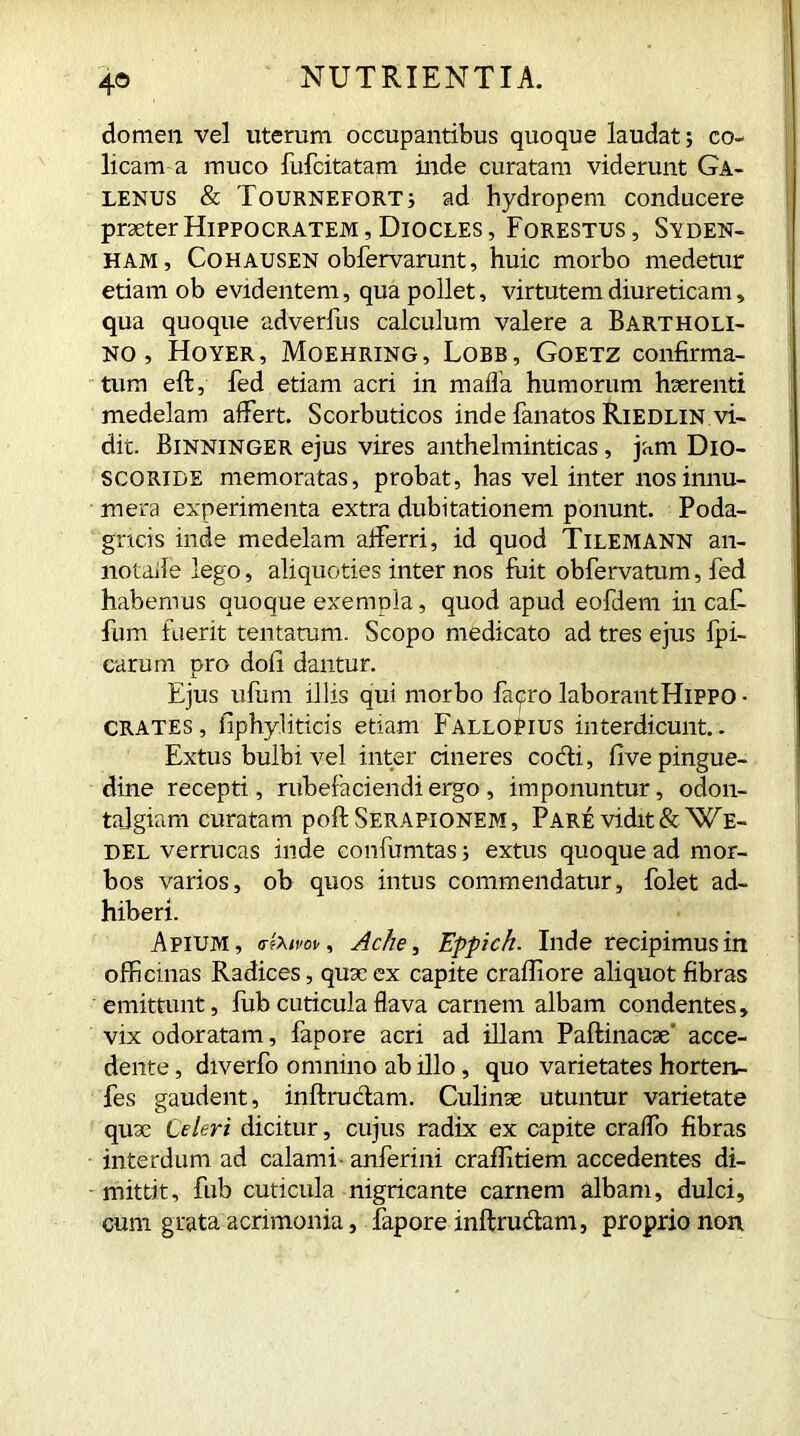 4® domen vel uterum occupantibus quoque laudat; co- licam a muco fufcitatam inde curatam viderunt Ga- lenus & Tournefqrt; ad hydropem conducere praeter Hippocratem, Diocles, Forestus, Syden- ham, Cohausen obfervarunt, huic morbo medetur etiam ob evidentem, qua pollet, virtutem diureticam , qua quoque adverfus calculum valere a Bartholi- no , Hoyer, Moehring, Lobb, Goetz confirma- tum eft, fed etiam acri in mafia humorum haerenti medelam affert. Scorbuticos inde fanatos Riedlin vi- dit. Binninger ejus vires anthelminticas, jam Dio- SCORIDE memoratas, probat, has vel inter nos innu- mera experimenta extra dubitationem ponunt. Poda- gricis inde medelam afferri, id quod Tilemann an- notafie lego, aliquoties inter nos fuit obfervatum, fed habemus quoque exenmla, quod apud eofdem in cafi fum fuerit tentatum. Scopo medicato ad tres ejus {pi- carum pro dofi dantur. Ejus ufum illis qui morbo fapro laborant Hippo ■ CRATES, fiphyliticis etiam FalloPius interdicunt.. Extus bulbi vel inter cineres codi, five pingue- dine recepti, rubefaciendi ergo , imponuntur, odon- tajgiam curatam poft Serapionem, Pare vidit &We- del verrucas inde confumtas; extus quoque ad mor- bos varios, oh quos intus commendatur, folet ad- hiberi. Apium, o-fom», Ache, Eppich. Inde recipimus in officinas Radices, quae ex capite crafliore aliquot fibras emittunt, fub cuticula flava carnem albam condentes, vix odoratam, fapore acri ad illam Paftinacse' acce- dente , diverfo omnino ab illo, quo varietates horten- fes gaudent, inftrudam. Culinae utuntur varietate quae Celeri dicitur, cujus radix ex capite craffo fibras interdum ad calami - anferini craflitiem accedentes di- mittit, fub cuticula nigricante carnem albam, dulci, cum grata acrimonia, fapore inftrudam, proprio non