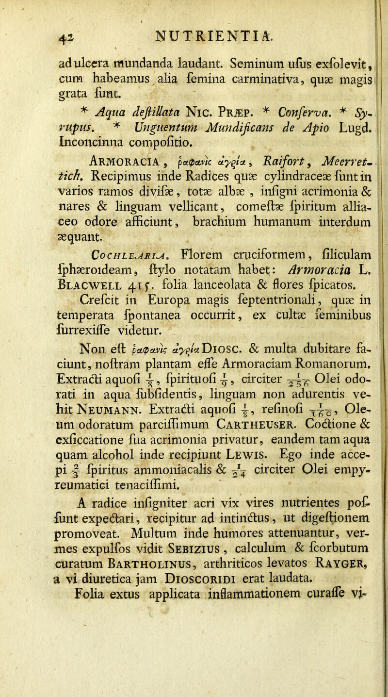 ad ulcera mundanda laudant. Seminum ufus exfolevit, cum habeamus alia femina carminativa, quse magis grata funt. * Aqua dejiillata Nic. PRiEP. * Conferva. * Sy- j rupus. * Unguentum Mundijicans de Apio Lugd. Inconcinna compofitio. Armoracia , p«paw ayfa, Raifort, Meerret. tich. Recipimus inde Radices quse cylindraceae funt in varios ramos divifse, totae albae , infigni acrimonia & nares & linguam vellicant, comeftae fpiritum allia- ceo odore afficiunt, brachium humanum interdum sequant. CocHLE.ARi^i. Florem cruciformem, filiculam fphaeroideam, ftylo notatam habet: Armoracia L. Blacwell 415. folia lanceolata & flores fpicatos, Crefcit in Europa magis feptentrionali, quae in temperata fpontanea occurrit, ex cultae feminibus furrexifle videtur. Non eft (,ct<?avic ayfia.Diosc. & multa dubitare fa- ciunt , noftram plantam efle Armoraciam Romanorum. Extracti aquofi {-, fpirituofi f, circiter —7; Olei odo- rati in aqua fubfidentis, linguam non adurentis ve- hit Neumann. Extracti aquofi refinofi Ole- um odoratum parciffimum Cartheuser. Codione & exficcatione fua acrimonia privatur, eandem tam aqua quam alcohol inde recipiunt Lewis. Ego inde acce- pi -§ Ipiritus ammoniacalis & circiter Olei empy- reumatici tenaciffimi. A radice infigniter acri vix vires nutrientes pof- Tint expedari, recipitur ad intindus, ut digeftionem promoveat. Multum inde humores attenuantur, ver- mes expulfos vidit Sebizius , calculum & fcorbutum curatum Bartholinus, arthriticos levatos Rayger, a vi diuretica jam Dioscoridi erat laudata. Folia extus applicata inflammationem curafle vi-