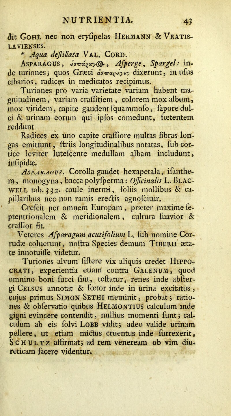 41 <5it Gohl nec non eryfipelas Hermann & Vratis- LAVIENSES. * Aqua dejlillata Val. Cord. Asparagus, , Afperge, Spar gei: in- de turiones; quos Graeci dixerunt, in ufus cibarios, radices in medicatos recipimus. Turiones pro varia varietate variam habent ma- gnitudinem, variam craffitiem, colorem mox album, mox viridem, capite gaudent fquammofo, fapore dul- ci & urinam eorum qui ipfos comedunt, foetentem reddunt. Radices ex uno capite craffiore multas fibras lon- gas emittunt, ftriis longitudinalibus notatas, fub cor- tice leviter lutefcente medullam albam includunt, infipidse. Asp^ar^agvs. Corolla gaudet hexapetala, ifanthe- ra, monogyna, baccapolyfperma: Officinalis L. Blac- well tab. 3 3 2- caule inermi, foliis mollibus & ca- pillaribus nec non ramis erectis agnofcitur. Crefcit per omnem Europam, praeter maxime fe- ptentrionalem & meridionalem, cultura fuavior & craliior fit. Veteres Afparagum acuti folium L. fub nomine Cor- rudae coluerunt, noftra Species demum Tiberii aeta- te imiotuiife videtur. Turiones alvum fiftere vix aliquis credet Hippo- crati, experientia etiam contra Galenum, quod omnino boni lucci fint, teftatur, renes inde abfter- gi Celsus annotat & foetor inde in urina excitatus, cujus primus Simon Sethi meminit, probat ; ratio- nes & obfervatio quibus Helmontius calculum mde gigni evincere contendit, nullius momenti funt i cal- culum ab eis folvi Lobb vidit; adeo valide urinam pellere, ut etiam midtus cruentus inde furrexerit, Schultz affirmat; ad rem veneream ob vim diu- reticam facere videntur.