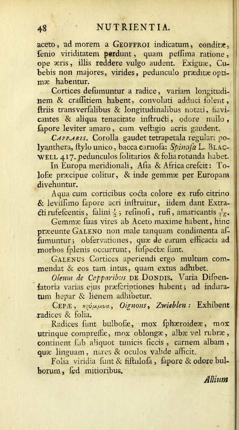 aceto, ad morem a Geoffroi indicatum, conditae, lenio viriditatem perdunt, quam peliima ratione, ope aeris, illis reddere vulgo audent. Exiguae, Cu- bebis non majores, virides, pedunculo praeditae opti- mae habentur. Cortices defumuntur a radice, variam longitudi- nem & craffitiem habent, convoluti adduci ioient, ftriis transverfalibus & longitudinalibus notati, flavi- cantes & aliqua tenacitate inftrudi, odore nullo, fapore leviter amaro, cum veftigio acris gaudent. Capparis. Corolla gaudet tetrapetala regulari po- lyanthera, ilylo unico, bacca carnofa: Spinofa L. Blac- WELL 417. pedunculos folitarios & folia rotunda habet. In Europa meridionali, Alia & Africa crefcit: To- lofae praecipue colitur, & inde gemmae per Europam divehuntur. Aqua cum corticibus coda colore ex rufo citrino & ievillimo fapore acri inftruitur, iidem dant Extra- di rufefeentis, falini f ; refinofi, rufi, amaricantis 4T. Gemmae fuas vires ab Aceto maxime habent, hinc praeeunte Galeno non male tanquam condimenta af- iumunturj obfer vatie nes, quae de earum efficacia ad morbos fplenis occurrunt, fufpedae funt. Galenus Cortices aperiendi ergo multum com- mendat & eos tam intus, quam extus adhibet. Oleum de Capparibus de Dondis. Varia Difoen- fatoria varias ejus praeferiptiones habent; ad indura- tum hepar & lienem adhibetur. Cepje , xpuu/utjci 5 Oignons, Zmeblen : Exhibent .radices & folia. Radices funt bulbofae, mox fphaeroideae, mox utrinque comprelfae, mox oblongae, albae vel rubrae, continent fub a1 i quot tunicis ficcis , carnem albam, quae linguam, nares & oculos valide afficit. Folia viridia funt & fiftulofa, fapore & odore bul- borum, fed mitioribus. Allium