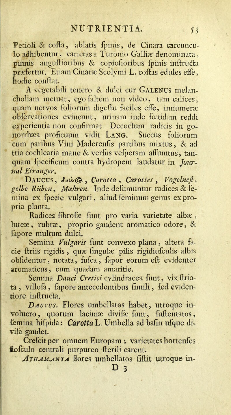 V Petioli & cofta, ablatis fpinis, de Cinara carcimcu- !o adhibentur, varietas a Turonio Galliae denominata, pinnis anguftioribus & copiolioribus fpinis inftruda praefertur. Etiam Cinarae Scolymi L. coffcas edules eife, hodie conflat. A vegetabili tenero & dulci cur Galenus melan- choliam metuat, ego faltem non video, tam calices, quam nervos foliorum digeftu faciles eife, innumerae obfervationes evincunt, urinam inde foetidam reddi experientia non confirmat. Decodum radicis in go- norrhaea proficuum vidit Lang. Succus foliorum cum paribus Vini Maderenfis partibus mixtus, & ad tria cochlearia mane & verfus vefperam aifumtus, tan- quam fpecificum contra hydropem laudatur in Jour- nal Etr anger. Daucus, , Carotta , Carottes , Vogelnejl, gelbe Ruben, Mxhren. Inde defumuntur radices & fe- mina ex fpecre vulgari, aliud feminum genus ex pro- pria planta. Radices fibrofie funt pro varia varietate albae, luteae, rubrae, proprio gaudent aromatico odore, & fapore multum dulci. Semina Vulgaris funt convexo plana, altera fa- cie ffcriis rigidis , quae fingulae pilis rigidiufculis albis oblidentur, notata, fufea, fapor eorum eft evidenter aromaticus, cum quadam amaritie. Semina Dauci Cretici cylindracea funt, vixftria- ta , villofa, fapore antecedentibus fimili, fed eviden- tiore inftruda. Davcus. Flores umbellatos habet, utroque in- volucro , quorum laciniae divifae funt, fuftelitatos, femina hifpida: Carotta L, Umbella ad balin ufque di- vifa gaudet. Crefcit per omnem Europam j varietates hortenfes lofculo centrali purpureo ftenli carent. Atham^nta flores umbellatos fiftit utroque in-