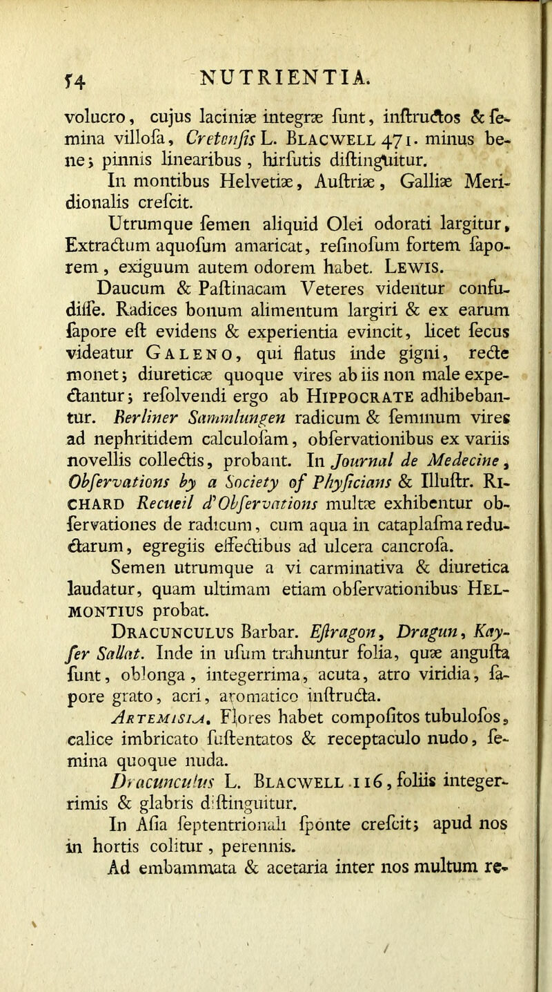 H voluero, cujus laciniae integrae funt, inftruftos & fe- mina villofa, Cretcnjis L. Blacwell 471. minus be- ne ; pinnis linearibus, hirfutis diftinguitur. In montibus Helvetiae, Auftriae , Galliae Meri- dionalis crefcit. Utrum que femen aliquid Olei odorati largitur. Extra dium aquofum amaricat, refinofum fortem fapo- rem , exiguum autem odorem habet. Lewis. Daucum & Paftinacam Veteres videntur confu- diife. Radices bonum alimentum largiri & ex earum fapore eft evidens & experientia evincit, licet fecus videatur Galeno, qui flatus inde gigni, redte monet; diureticae quoque vires ab iis non male expe- diantur 3 refolvendi ergo ab Hippocrate adhibeban- tur. Berliner Sammlungen radicum & feminum vires ad nephritidem calculofam, obfervationibus ex variis novellis colledtis, probant. In Journal de Medecine, Observations by a Society of Phyjicians & Illuftr. Ri- chard Recueil d' Obfervat ions mid tie exhibentur ob- fervationes de radicum, cum aqua in cataplafma redu- dlarum, egregiis eflfedlibus ad ulcera cancrofa. Semen utrumque a vi carminativa & diuretica laudatur, quam ultimam etiam obfervationibus Hel- montius probat. Dracunculus Barbar. Ejlragon, Dragun, Kay- fer Sallat. Inde in ufum trahuntur folia, quae angufta funt, oblonga, integerrima, acuta, atro viridia, fa- pore grato, acri, aromatico inftrudta. Artemisia. Flores habet compofitos tubulofos9 calice imbricato fuftentatos & receptaculo nudo, fe- mina quoque nuda. Dracunculus L. Blacwell i 16, foliis integer- rimis & glabris diftinguitur. In Afia feptentrionali fponte crefcit; apud nos in hortis colitur, perennis. Ad embammata & acetaria inter nos multum re-