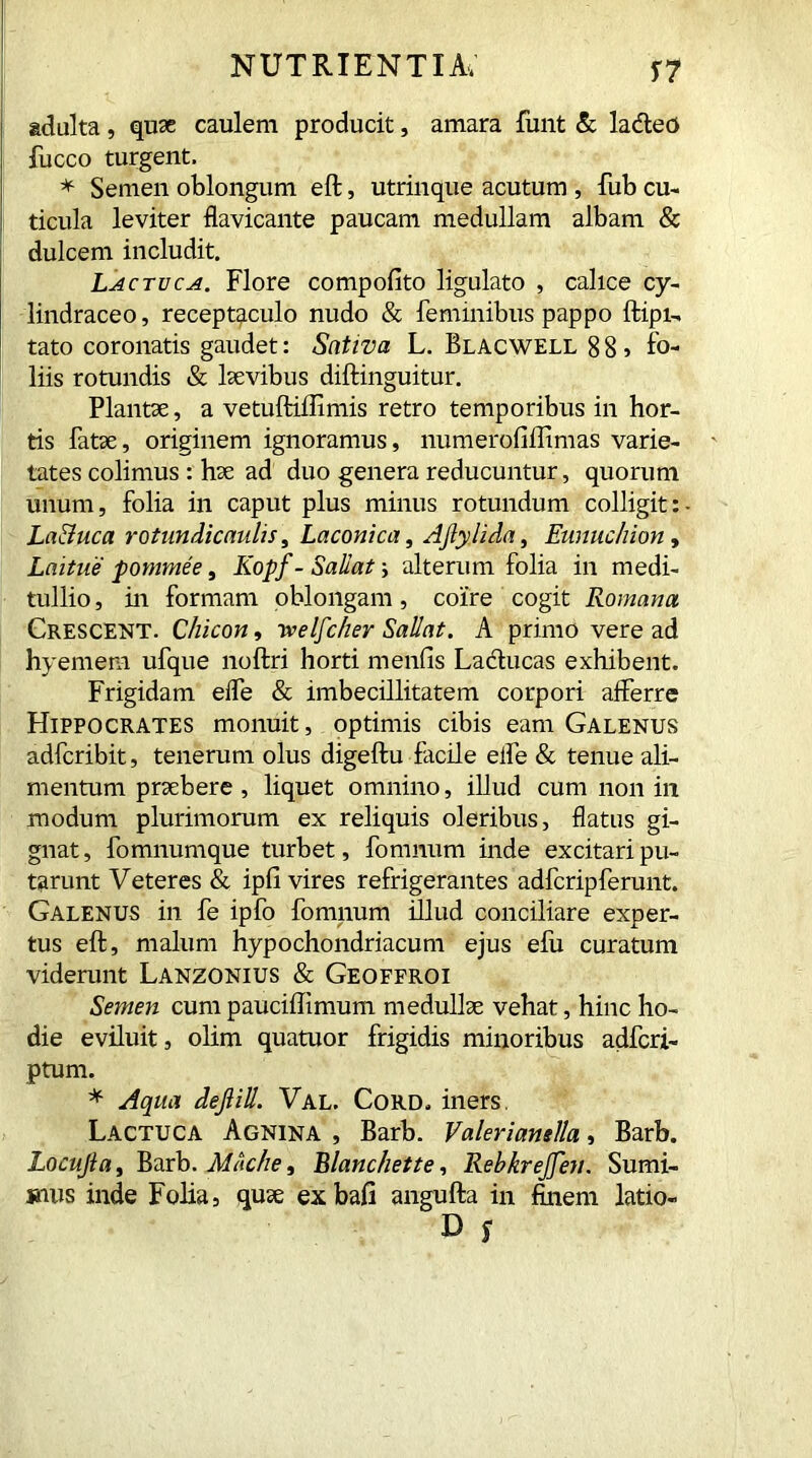 adulta, quae caulem producit, amara funt & lacteo fucco turgent. * Semen oblongum eft, utrinque acutum , fub cu- ticula leviter flavicante paucam medullam albam & dulcem includit. Lactuca. Flore compofito ligulato , calice cy- lindraceo, receptaculo nudo & feminibus pappo ftipi- tato coronatis gaudet: Sativa L. Blacwell 8 8 , fo- liis rotundis & laevibus diftinguitur. Plantae, a vetuftiftimis retro temporibus in hor- tis fatae, originem ignoramus, numerofiilimas varie- tates colimus : hae ad duo genera reducuntur, quorum unum, folia in caput plus minus rotundum colligit: La&uca rotundicaulis, Laconica, Afiylida, Eunuchion, Laitue pommee, Kopf- Saliat alterum folia in medi- tullio , in formam oblongam, coire cogit Romana Crescent. Chicon, yvelfcher Sallat. A primo vere ad hyemem ufque noftri horti mends Lactucas exhibent. Frigidam elfe & imbecillitatem corpori afferre Hippocrates monuit, optimis cibis eam Galenus adfcribit, tenerum olus digeftu facile elfe & tenue ali- mentum praebere , liquet omnino, illud cum non in modum plurimorum ex reliquis oleribus, flatus gi- gnat, fomnumque turbet, fomnum inde excitari pu- tarunt Veteres & ipfi vires refrigerantes adfcripferunt. Galenus in fe ipfo fomnum illud conciliare exper- tus eft, malum hypochondriacum ejus efu curatum viderunt Lanzonius & Geoffroi Semen cum pauciffimum medullae vehat, hinc ho- die eviluit, olim quatuor frigidis minoribus adfcri- ptum. * Aqua dejlill. Val. Cord, iners. Lactuca Agnina , Barb. Valerianella, Barb. Locujla, Barb. Macke, Blanchette, RebkreJJeu. Sumi- mus inde Folia, quae exbafi angufta in finem latio-