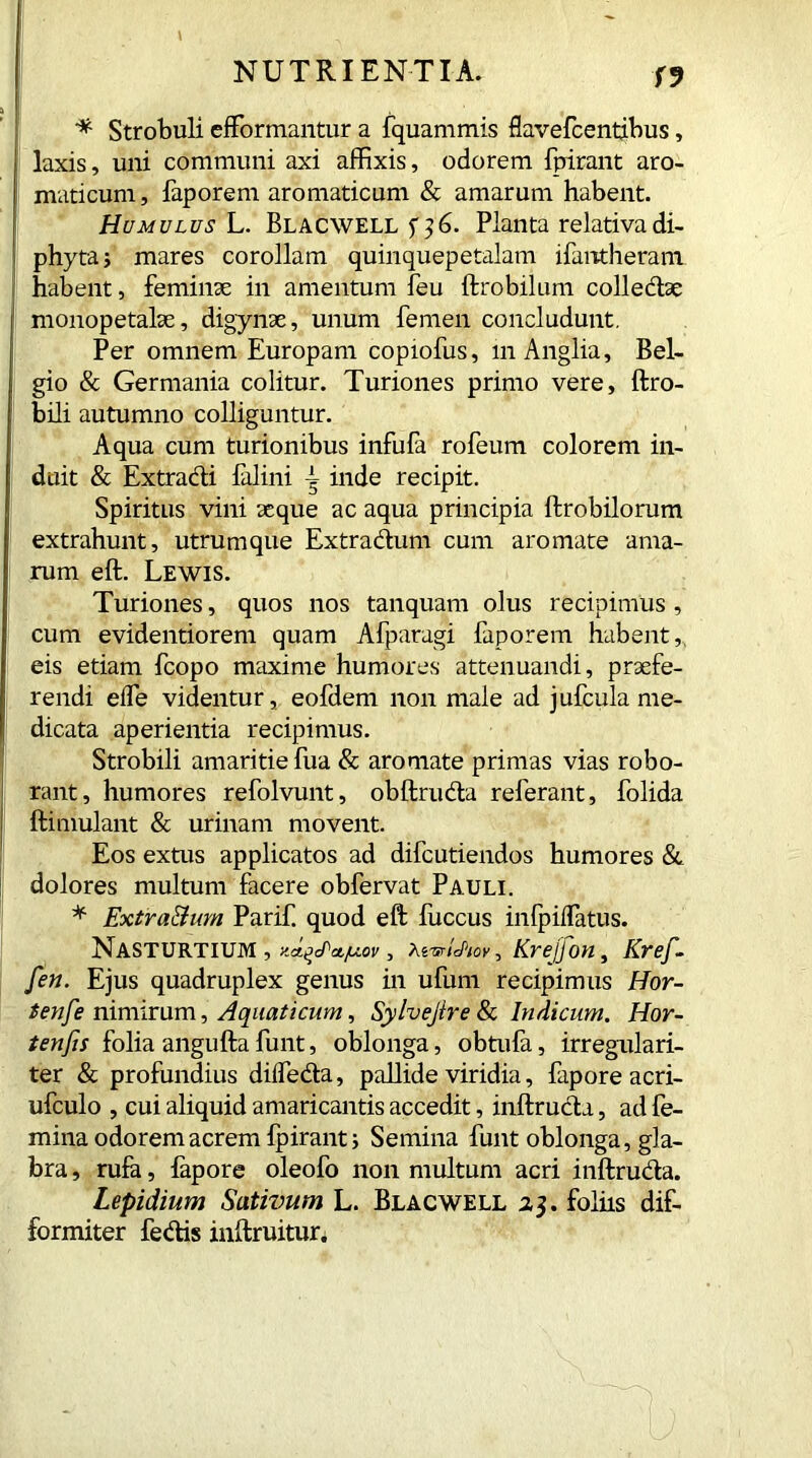 T9 * Strobuh efformantur a fquammis flavefcentibus, laxis, uni communi axi affixis, odorem fpirant aro- maticum, faporem aromaticum & amarum habent. Humulus L. Blacwell Planta relativa di- phyta; mares corollam quinquepetalam ifantheram habent, feminae in amentum feu ftrobilum collectae monopetalae, digynse, unum femen concludunt. Per omnem Europam copiofus, in Anglia, Bel- gio & Germania colitur. Turiones primo vere, ftro- bili autumno colliguntur. Aqua cum turionibus infufa rofeum colorem in- duit & Extracti falini i inde recipit. Spiritus vini aeque ac aqua principia ftrobilorum extrahunt, utrumque Extractum cum aromate ama- rum eft. Lewis. Turiones, quos nos tanquam olus recipimus , cum evidentiorem quam Afparagi faporem habent, eis etiam fcopo maxime humores attenuandi, praefe- rendi eife videntur, eofdem non male ad jufcula me- dicata aperientia recipimus. Strobili amaritie fua & aromate primas vias robo- rant, humores refolvunt, obftrudta referant, folida ftimulant & urinam movent. Eos extus applicatos ad difcutiendos humores & dolores multum facere obfervat Pauli. * Extra&um Parif. quod eft fuccus inlpiflatus. Nasturtium , yJ^ctjuov, AsWc/w, Kvejjon, Kref- fen. Ejus quadruplex genus in ufum recipimus Hor- tense nimirum, Aquaticum, Sylvejtre & Indicum. Hor- tenfis folia angufta funt, oblonga, obtufa, irregulari- ter & profundius diifedta, pallide viridia, fapore acri- ufculo , cui aliquid amaricantis accedit, inftructa, ad fe- mina odorem acrem fpirant; Semina funt oblonga, gla- bra , rufa, iapore oleofo non multum acri inftruda. Lepidium Sativum L. Blacwell 23. foliis dif- formiter fedis inftruitur.