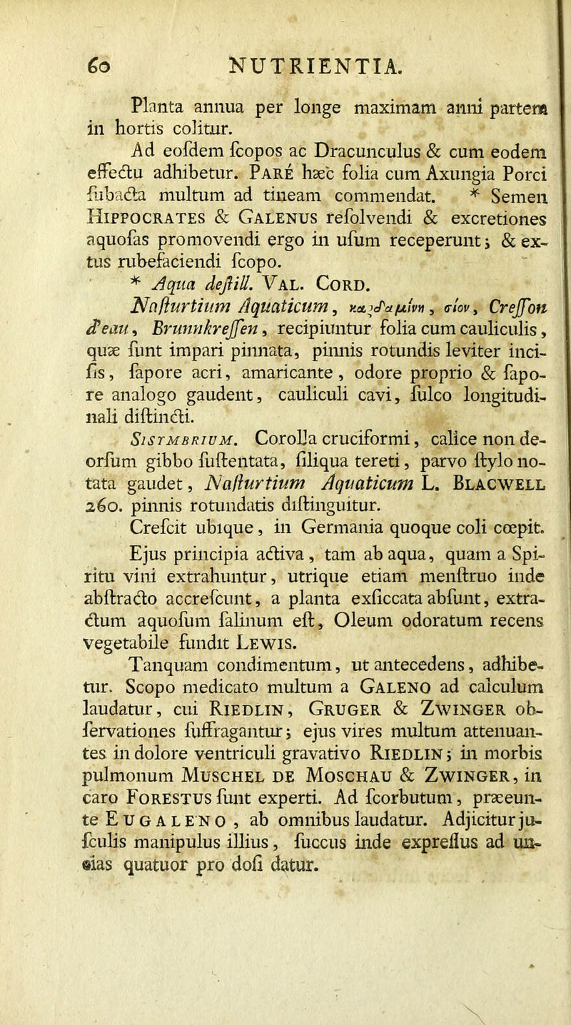 Planta annua per longe maximam anni partem in hortis colitur. Ad eofdem fcopos ac Dracunculus & cum eodem effectu adhibetur. Pare haec folia cum Axungia Porci fubada multum ad tineam commendat. * Semen Hippocrates & Galenus refolvendi & excretiones aquofas promovendi ergo in ufum receperunt; & ex- tus rubefaciendi fcopo. * Aqua dejiill. Val. Cord. Najiurtium Aquaticum, v.etjJ'afjLm, clov, CreJJon tPeau, Brunnkrejjen, recipiuntur folia cum cauliculis, quae funt impari pinnata, pinnis rotundis leviter inci- Es, fapore acri, amaricante, odore proprio & fapo- re analogo gaudent, cauliculi cavi, fulco longitudi- nali diffindi. SisrMBRiuM. Corolla cruciformi, calice non de- orfum gibbo fuffentata, filiqua tereti, parvo Itylo no- tata gaudet, NciUurtium Aquaticum L. Blacwell 260. pinnis rotundatis diffinguitur. Crefcit ubique, in Germania quoque coli coepit. Ejus principia adiva , tam ab aqua, quam a Spi- ritu vini extrahuntur, utrique etiam menftruo inde abflrado accrefcunt, a planta exficcata abfunt, extra- dum aquofum falinum eft, Oleum odoratum recens vegetabile fundit Lewis. Tanquam condimentum, ut antecedens, adhibe- tur. Scopo medicato multum a Galeno ad calculum laudatur, cui Riedlin, Gruger & Zwinger ob- fervationes fuffragantur; ejus vires multum attenuan- tes in dolore ventriculi gravativo Riedlin ; in morbis pulmonum Muschel de Moschau & Zwinger, in caro Forestus funt experti. Ad fcorbutum, praeeun- teEuGALENO, ab omnibus laudatur. Adjiciturju- fculis manipulus illius, fuccus inde expreflus ad mi- @ias quatuor pro dofl datur.