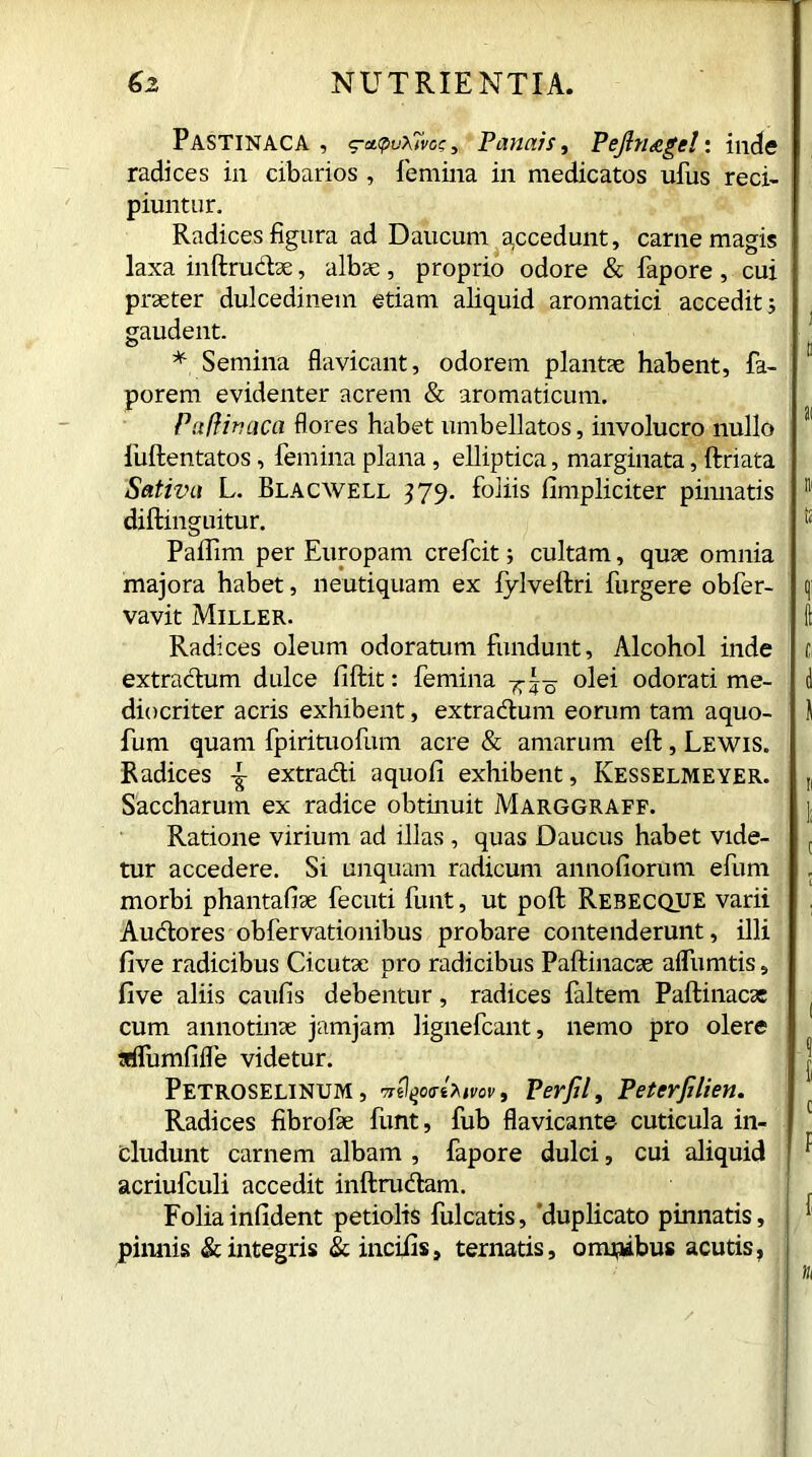 Pastinaca, g-a.q>u\7va:, Panaist Pejltiggc!: inde radices in cibarios , femina in medicatos ufus reci- piuntur. Radices figura ad Daucum gccedunt, carne magis laxa inftrudae, albae , proprio odore & fapore , cui praeter dulcedinem etiam aliquid aromatici accedit; gaudent. * Semina flavicant, odorem plantae habent, fa- porem evidenter acrem & aromaticum. Pafiiriaca flores habet umbellatos, involucro nullo fuftentatos, femina plana, elliptica, marginata, ftriata Sativa L. Blacwell 379. foliis limpliciter piimatis diftinguitur. Paifim per Europam crefcit; cultam, quae omnia majora habet, neutiquam ex fylveftri furgere obfer- vavit Miller. Radices oleum odoratum fundunt. Alcohol inde extradum dulce fiftit: femina 7r~ olei odorati me- diocriter acris exhibent, extradum eorum tam aquo- fum quam fpirituofum acre & amarum eft, Lewis. Radices -g- extradi aquofi exhibent, Kesselmeyer. Saccharum ex radice obtinuit Marggraff. Ratione virium ad illas , quas Daucus habet vide- tur accedere. Si unquam radicum annofiorum efum morbi phantafiae fecuti funt, ut poft Rebecque varii Audores obfervationibus probare contenderunt, illi five radicibus Cicutae pro radicibus Paftinacae alfumtis, five aliis caufis debentur, radices faltem Paftinacae cum annotinae jamjam lignefcant, nemo pro olere aifumfifle videtur. Petroselinum , vrtlqovtMvov, Perfil, Peterfilien. Radices fibrofae funt, fub flavicante- cuticula in- cludunt carnem albam , fapore dulci, cui aliquid acriufculi accedit inftrudam. Foliainfident petiolis fulcatis, 'duplicato pinnatis, pinnis & integris & incifis, ternatis, onmibus acutis.