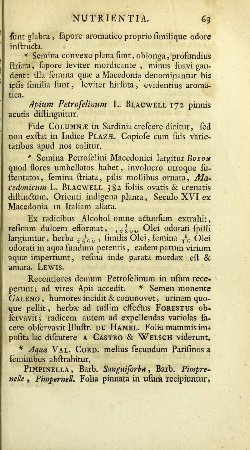 funt glabra, fapore aromatico proprio fimilique odore inftruda. * Semina convexo plana funt, oblonga, profundius ftriata, fapore leviter mordicante , minus fuavi gau- dent : illa femina quae a Macedonia denominantur his ipfis fimilia funt, leviter hirfuta, evidentius aroma- tica. Apium Petrofelinum L. Blacwell 172, pinnis acutis diftinguitur. Fide ColumniE in Sardinia crefcere dicitur, fed non exftat in Indice PLAZiE. Copiofe cum fuis varie- tatibus apud nos colitur. * Semina Petrofelini Macedonici largitur Bubo a quod flores umbellatos habet, involucro utroque fu- ftentatos, femina ftriata, pilis mollibus ornata, Ma- cedonicum L. Blacwell 382 foliis ovatis & crenatis diftindum. Orienti indigena planta, Seculo XVI ex Macedonia 111 Italiam allata. Ex radicibus Alcohol omne aduofum extrahit, refinam dulcem efformat, y yio® Olei odorati fpilli largiuntur, herba 5 fiunlis Olei, femina Olei odorati in aqua fundum petentis, eadem parum virium aquae impertiunt, refina inde parata mordax eft & amara. Lewis. Recentiores demum Petrofelinum in ufum rece- perunt i ad vires Apii accedit. * Semen monente Galeno, humores incidit & cotnmovet, urinam quo- que pellit, herbae ad tuffim effedus Forestus ob- fervavit; radicem autem ad expellendas variolas fa- cere obfervavit Illuftr. du Hamel. Folk mammis ima pofita lac difcutere a Castro & Welsch viderunt. * Aqua Val. Cord, melius fecundum Parifinos a feminibus abftrahitur. Pimpinella , Barb. Sanguiforba, Barb. Pimpre- netie , PimperneU. Folia pinnata in ufum recipiuntur,