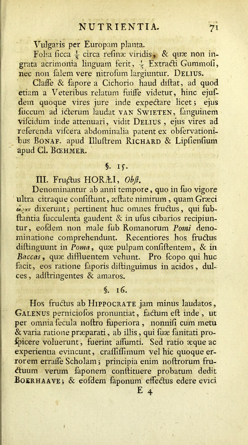 Vulgaris per Europam planta. Folia ficca circa refinse viridis, & quae non in- grata acrimonia linguam ferit, 4 Extracti Gummofi, nec non falem vere nitrofum largiuntur. Delius. Gaffe & fapore a Cichorio haud didat, ad quod etiam a Veteribus relatum fuifle videtur, hinc ejuf- detn quoque vires jure inde expedare licet; ejus fuccum ad iderum laudat van Swieten, fanguinem vifcidum inde attenuari, vidit Delius , ejus vires ad referenda vifcera abdominalia patent ex obfervationi- bus Bonaf. apud Illudrem Richard & Lipfienfium apud Cl. Bcehmer. §• if. 'III. Frudus HORfLI, Obfl. Denominantur ab anni tempore, quo in fuo vigore ultra citraque confidunt, sedate nimirum, quamGrseci dixerunti pertinent huc omnes frudus, qui iub- ftantia fucculenta gaudent & in ufus cibarios recipiun- tur, eofdem non male fub Romanorum Pomi deno- minatione comprehendunt. Recentiores hos frudus didinguunt in Poma, quae pulpam confidentem, & in Baccas, quse diffluentem vehunt. Pro fcopo qui huc facit, eos ratione fiporis didinguimus in acidos, dul- ces , addringentes & amaros. §. 16. Hos frudus ab Hippocrate jam minus laudatos, Galenus perniciofos pronuntiat, fadum ed inde , ut per omnia fecula nodro fiiperiora , nonnifi cum metu & varia ratione praeparati, ab illis, qui fuse fanitati pro- fpicere voluerunt, fuerint alfumti. Sed ratio seque ac experientia evincunt, craffidimum vel hic quoque er- rorem erralfe Scholam; principia enim nodrorum fru- duum verum faponem condituere probatum dedit Boerhaave j & eofdem faponum effedus edere evici