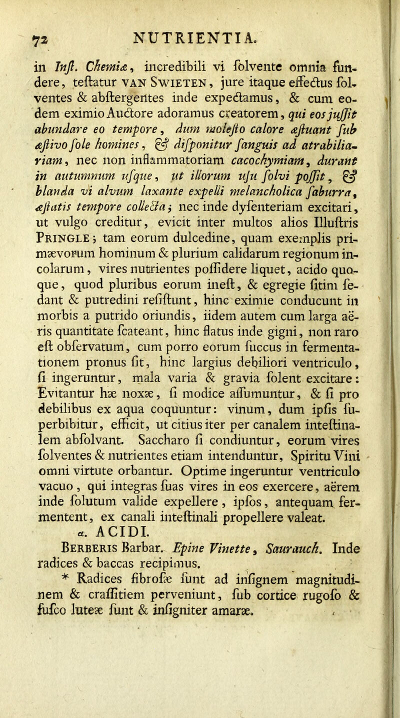 in Injl, Chemia, incredibili vi folvente omnia fun- dere , teftatur van Swieten , jure itaque effedus fol- ventes & abftergentes inde expediamus, & cum eo- dem eximio Au&ore adoramus creatorem, qui eosjujfit abundare eo tempore, dum molejio calore afluant [ub aflivo[ole homines, & difponitur [anguis ad atrabilia- riam, nec non inflammatoriam cacochymiam, durant in autumnum u[que, illorum uju [olvi pojjit, £5* blanda vi alvum laxante expelli melancholica [aburra, a Jiatis tempore collecta ,• nec inde dyfenteriam excitari, ut vulgo creditur, evicit inter multos alios Illuftris Pringle; tam eorum dulcedine, quam exemplis pri- maevorum hominum & plurium calidarum regionum in- colarum, vires nutrientes poffidere liquet, acido quo- que , quod pluribus eorum ineft, & egregie fitim fe- dant & putredini refiftunt, hinc eximie conducunt in morbis a putrido oriundis, iidem autem cum larga ae- ris quantitate fcateant, hinc flatus inde gigni, non raro eft obfervatum, cum porro eorum fuccus in fermenta- tionem pronus fit, hinc largius debiliori ventriculo, fi ingeruntur, mala varia & gravia folent excitare: Evitantur hae noxae, fi modice aifumuntur, & fi pro debilibus ex aqua coquuntur: vinum, dum ipfis fu- perbibitur, efficit, ut citius iter per canalem inteftina- lem abfolvant. Saccharo fi condiuntur, eorum vires folventes & nutrientes etiam intenduntur. Spiritu Vini omni virtute orbantur. Optime ingeruntur ventriculo vacuo , qui integras fuas vires in eos exercere, aerem inde folutum valide expellere, ipios, antequam fer- mentent , ex canali inteftinali propellere valeat. «. ACIDI. Berberis Barbar. Epine Vinette, Saurauch. Inde radices & baccas recipimus. * Radices fibrohe hint ad infignem magnitudi- nem & craffitiem perveniunt, fub cortice rugofo & fufco luteae hint & infigniter amarae.