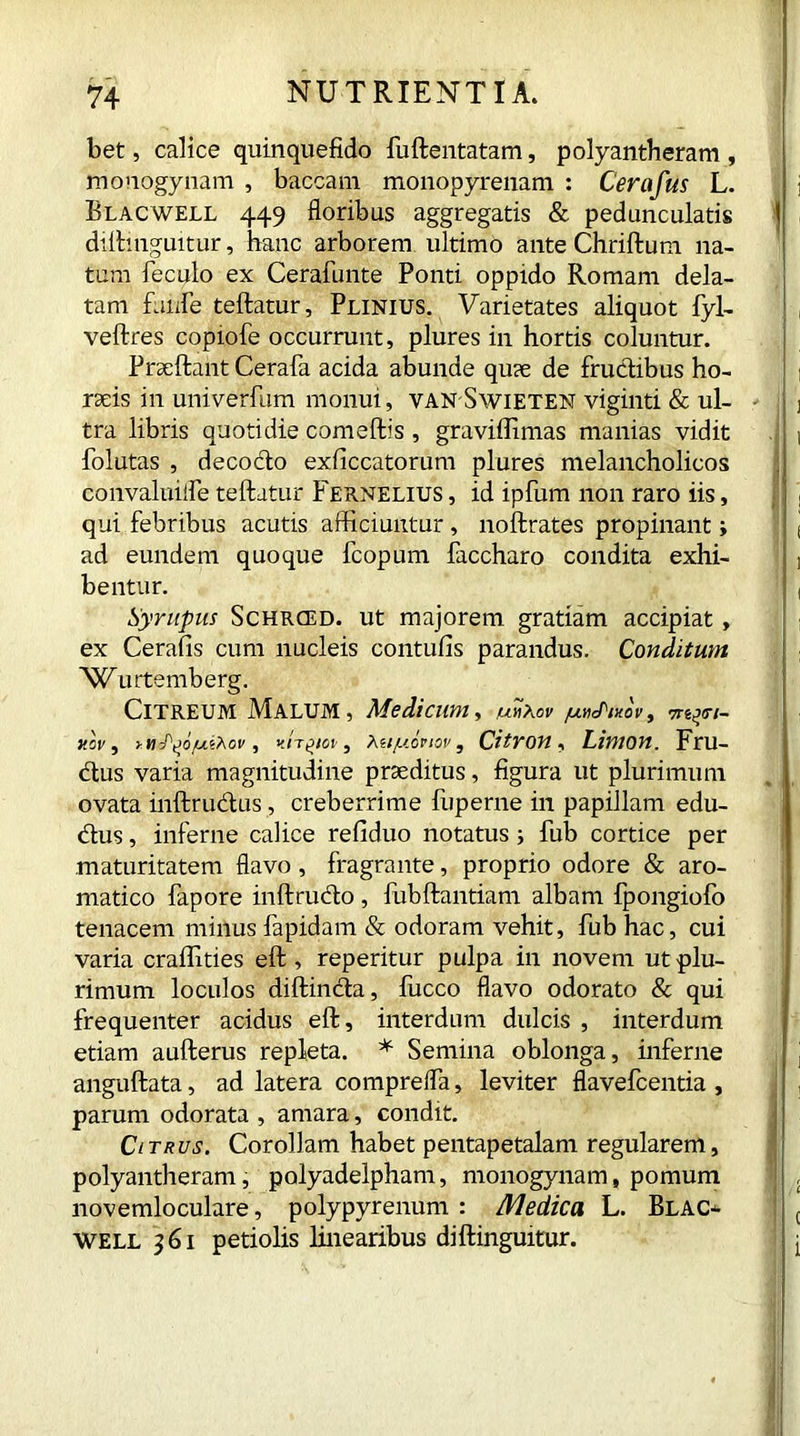 bet, calice quinquefido fuftentatam, polyantheram , mouogynam , baccam monopyrenam : Cerafus L. Blacwell 449 floribus aggregatis & pedunculatis < diftinguitur, hanc arborem ultimo ante Chriftum na- tum feculo ex Cerafunte Ponti oppido Romam dela- tam fanfe teftatur, Plinius. Varietates aliquot fyl- veftres copiofe occurrunt, plures in hortis coluntur. Praeftant Cerafa acida abunde qu?e de fructibus ho- raeis in univerfum monui, van Swieten viginti & ul- - tra libris quotidie comeftis, graviffimas manias vidit folutas , decocto exficcatorum plures melancholicos convaluiife teftatur Fernelius , id ipfum non raro iis, qui febribus acutis afficiuntur, noftrates propinant ; ad eundem quoque fcopum faccharo condita exhi- bentur. Syrupus Schrced. ut majorem gratiam accipiat, ex Cerafis cum nucleis contufis parandus. Conditum 'Wurtemberg. Citreum Malum, Medicum, unxov /uh^mov, Trt^n- nov, yH^t>o/ui?\ov, Hirtia-, Mty.iviov, Citron, Limon. Fru- ctus varia magnitudine praeditus, figura ut plurimum ovata inftrudus, creberrime fuperne in papillam edu- dus, inferne calice refiduo notatus ; fub cortice per maturitatem flavo, fragrante, proprio odore & aro- matico fapore inftrudo, fubftantiam albam fpongiofo tenacem minus fapidam & odoram vehit, fub hac, cui varia craffities eft , reperitur pulpa in novem ut plu- rimum loculos diftinda, lucco flavo odorato & qui frequenter acidus eft, interdum dulcis , interdum etiam aufterus repleta. * Semina oblonga, inferne anguftata, ad latera comprefla, leviter flavefcentia , parum odorata , amara, condit. Citrus. Corollam habet pentapetalam regularem, polyantheram, polyadelpham, monogynam, pomum novemloculare, polypyrenum : Medica L. Blac- well 361 petiolis linearibus diftinguitur.