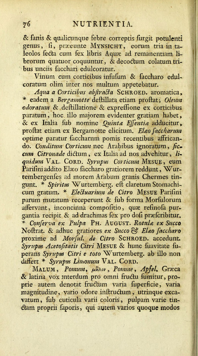 Sc fanis & qualicumque febre correptis furgit potulenti genus, fi, praeeunte Mynsicht, eorum tria in ta- leolos feda cum fex libris Aquae ad remanentiam li- brorum quatuor coquuntur, &decodum colatum tri- bus unciis facchari edulcoratur. Vinum cum corticibus infufum & faccharo edul- eoratum olim inter nos multum appetebatur. Aqua a Corticibus abjlraBa Schroed. aromatica, * eadem a Bergamotte deflillata etiam proflat; Oleum odoratum & deflillatione & expreflione ex corticibus paratum, hoc illo majorem evidenter gratiam habet, & ex Italia fub nomine Quinta Effentia adducitur, proflat etiam ex Bergamotte elicitum. Elao faccharum optime paratur faccharnm pomis recentibus affrican- do. Conditum Corticum nec Arabibus ignoratum, fic- cum Citronade didum, ex Italia ad nos advehitur, li- quidum Val. Cord. Syrupus Corticum Mesue, eum Parifini addito Elaeo faccharo gratiorem reddunt, Wur- tembergenfes ad morem Arabum granis Chermes tin- gunt. * Spiritus Wurtemberg. efl claretum Stomachi- cum gratum. * Ele&mrium de Citro Mesue Parifini parum mutatum receperunt & fub forma Morfiilorum affervant, inconcinna compofitio, quae refinofa pur- gantia recipit & ad drachmas fex pro dofi praefcribitur. * Conferva ex Pulpa Ph. August. Rotula ex Succo Noflrat. & adhuc gratiores ex Succo & Elao faccharo proxime ad MorfuL de Citro Schroed. accedunt. Syrupus Acetofitatis Citri Mesue & hunc fuavitate fu- perans Syrupus Citri e toto Wurtemberg. ab illo non differt * Syrupus Limonum Val. Cord. Malum, Pomum, /umXov, Pomme, ApfeL Graeca & latina vox mterdum pro omni frudu fumitur, pro- prie autem denotat frudum varia fuperficie, varia magnitudine, vario odore inflrudum, utrinque exca- vatum, fub cuticula varii coloris, pulpam varie tin- dam proprii faporis, qui autem varios quoque modos