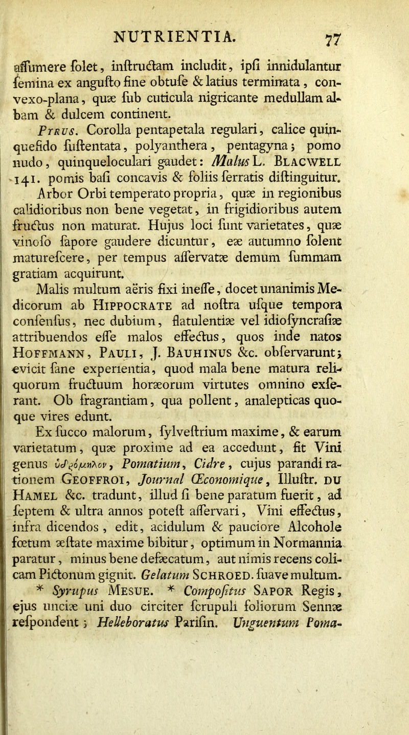 aflumere folet, inftru&atn includit, ipfi innidulantur femina ex anguftofine obtufe & latius terminata , con- vexo-plana, quae fub cuticula nigricante medullam al- bam & dulcem continent. Ptrvs. Corolla pentapetala regulari, calice quin- quefido fuftentata, polyanthera , pentagyna; pomo nudo, quinqueloculari gaudet: MalusL. Blacwell 141. pomis ball concavis & foliis ferratis diftinguitur. Arbor Orbi temperato propria, quae in regionibus calidioribus non bene vegetat, in frigidioribus autem frudus non maturat. Hujus loci funt varietates, quae vinofo fapore gaudere dicuntur, eae autumno folent maturefcere, per tempus aifervatae demum fummam gratiam acquirunt. Malis multum aeris fixi inefle, docet unanimis Me- dicorum ab Hippocrate ad noftra ufque tempora confenfus, nec dubium, flatulentiae vel idiofyncrafiae attribuendos efle malos effedus, quos inde natos Hoffmann, Pauli, J. Bauhinus &c. obfervarunt, evicit fane experientia, quod mala bene matura reli- quorum fructuum horaeorum virtutes omnino exfe- rant. Ob fragrantiam, qua pollent, analepticas quo- que vires edunt. Ex fucco malorum, fylveftrium maxime, & earum varietatum, quae proxime ad ea accedunt, fit Vini genus , Pomatium, Cidre, cujus parandi ra- tionem Geoffroi, Journal CEconomique, Illuftr. DU Hamel &c. tradunt, illud fi bene paratum fuerit, ad feptem & ultra annos poteft aflervari, Vini effedus, infra dicendos , edit, acidulum & pauciore Alcohole foetum aeftate maxime bibitur, optimum in Normannia paratur, minus bene defaecatum, aut nimis recens coli- cam Pidonum gignit. Gelatum ScHROED.fuavemultum. * Syrupus Mesue. * Compofitus Sapor Regis, ejus unciae uni duo circiter fcrupuli foliorum Sennae refpondent 5 Helleboratus Parifin. Unguentum Poma-