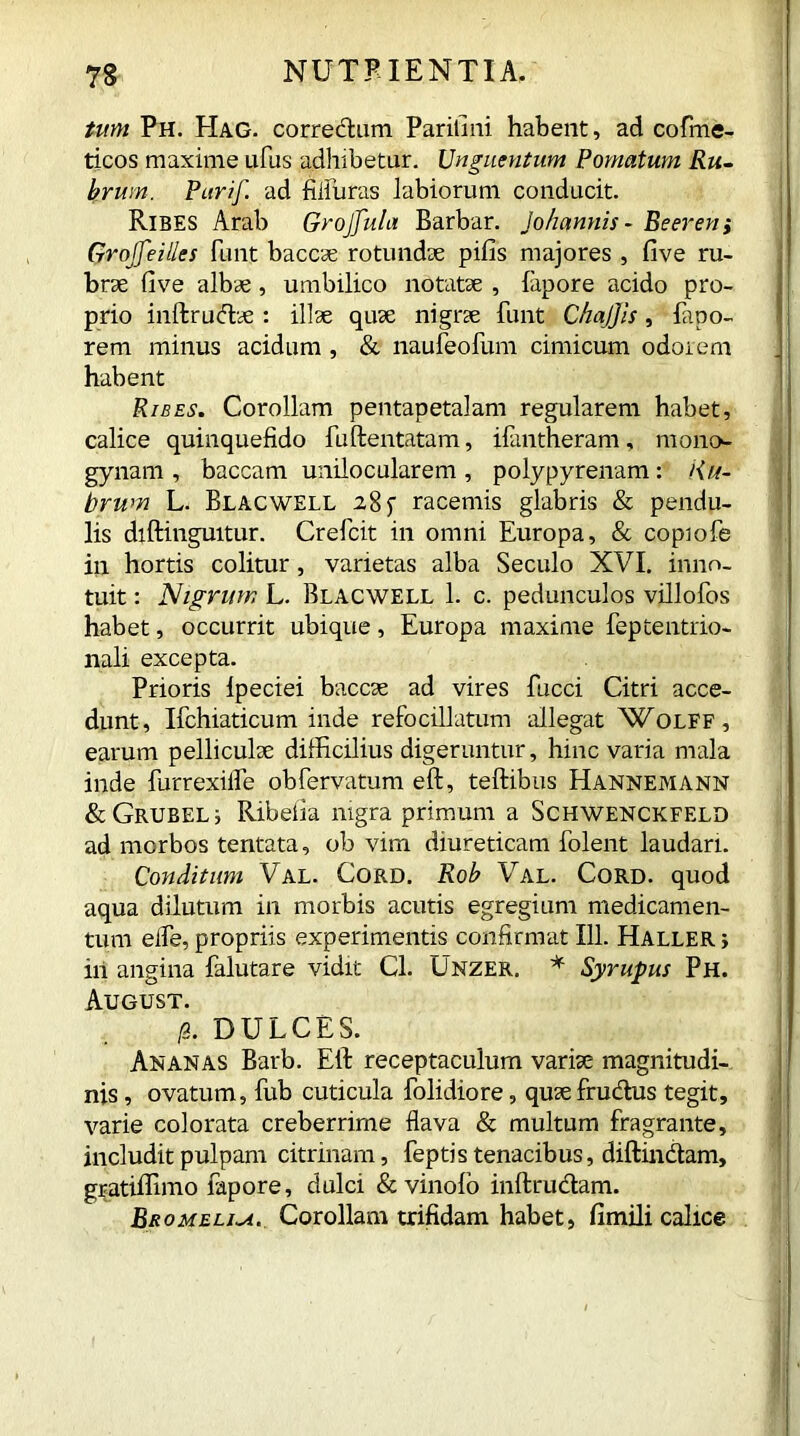 tum Ph. EIag. correctum Parifini habent, ad cofme- ticos maxime ufus adhibetur. Unguentum Pomatum Ru- brum. Pctrif. ad fifluras labiorum conducit. Ribes Arab Grojjula Barbar. Johannis - Be even i Groffeilles funt baccae rotundae pilis majores , five ru- brae five albae, umbilico notatae , lapore acido pro- prio inftrudae: illae quae nigrae funt Chajjis, fapo- rem minus acidum , & naufeofum cimicum odorem habent Ribes. Corollam pentapetalam regularem habet, calice quinquefido fuftentatam, ifantheram, mono- gynam , baccam unilocularem , polypyrenam: Ru- brum L. Blacwell 28 f racemis glabris & pendu- lis diftingmtur. Crefcit in omni Europa, & copiofe in hortis colitur, varietas alba Seculo XVI. inno- tuit : Nigrum L. Blacwell 1. c. pedunculos villofos habet, occurrit ubique, Europa maxime feptentrio- nali excepta. Prioris lpeciei baccae ad vires fucci Citri acce- dunt, Ifchiaticum inde refocillatum allegat XVolff, earum pelliculae difficilius digeruntur, hinc varia mala inde furrexilfe obfervatum eft, teftibus Hannemann &GRUBELj Ribefia nigra primum a Schwenckfeld ad mcrbos tentata, ob vim diureticam folent laudari. Conditum Val. Cord. Rob Val. Cord, quod aqua dilutum in morbis acutis egregium medicamen- tum elfe, propriis experimentis confirmat 111. Haller j iri angina falutare vidit Cl. Unzer. * Syrupus Ph. August. g DULCES. Ananas Barb. Eib receptaculum variae magnitudi- nis , ovatum, fub cuticula folidiore, quie fructus tegit, varie colorata creberrime flava & multum fragrante, includit pulpam citrinam, feptis tenacibus, diffindam, gratiffimo fapore, dulci & vinolo inftrudam. Bromeli-a. Corollam trifidam habet, fimili calice