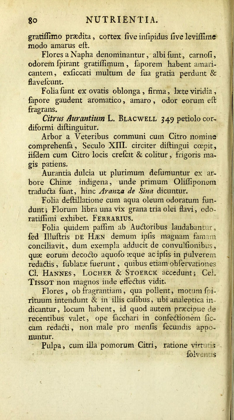 gratiflimo prodita, cortex fiveinfipidus fivelevilErae modo amarus eft. Flores aNapha denominantur, albifunt, carnofi, odorem fpirant gratifiimum , faporem habent amari- cantem, exficcati multum de fua gratia perdunt & flavefcunt. Folia finit ex ovatis oblonga, firma, laete viridia, fapore gaudent aromatico, amaro, odor eorum eft fragrans. Citrus /lur antium L. Bl ac well 349 petiolo cor- diformi diftinguitur. Arbor a Veteribus communi cum Citro nomine comprehenla, Seculo XIII. circiter diftingui coepit, iifdem cum Citro locis crefcit & colitur, frigoris ma- gis patiens. Aurantia dulcia ut plurimum defumuntur ex ar- bore Chinae indigena, unde primum Oliffipone-m trad uda funt, hinc Aranza de Sina dicuntur. Folia deftillatione cum aqua oleum odoratum fun- dunt ; Florum libra una vix grana tria olei flavi, odo- ratifiimi exhibet. Ferrarius. Folia quidem paflim ab Audoribus laudabantur, fed Illuftris de Hien demum ipfis magnam famam conciliavit, dum exempla adducit de convulfionibus, quae eorum decodo aquofo aeque ac ipfis in pulverem redadis , fublatae fuerunt, quibus etiam obfervationes Cl. Hannes, Locher & Stoerck accedunt; CeL Tissot non magnos inde effedus vidit. Flores, ob fragrantiam, qua pollent, motum fpi- rituum intendunt & in illis cafibus, ubi analeptica in- dicantur, locum habent, id quod autem praecipue de recentibus valet, ope lacchari in confedionem fic- cam redadi, non male pro menfis fecundis appo- nuntur. Pulpa, cum illa pomorum Citri, ratione virtutis folventis