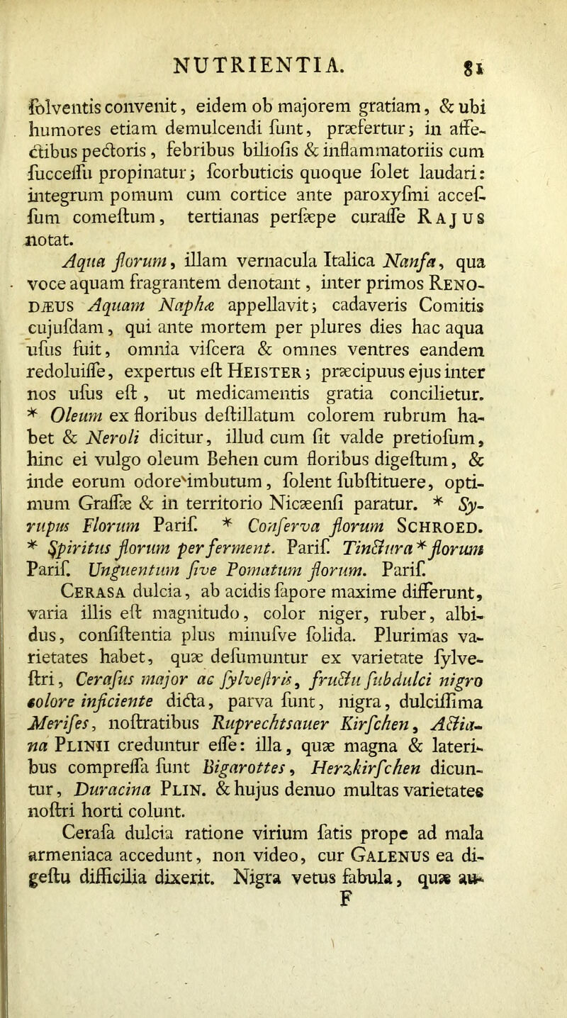 folventis convenit, eidem ob majorem gratiam, & ubi humores etiam demulcendi funt, praefertur 5 in affe- ctibus pedoris, febribus biliofis & inflammatoriis cum fucceffu propinaturi fcorbuticis quoque folet laudari: integrum pomum cum cortice ante paroxyfmi accef. iutn comeftum, tertianas perlaepe curafle Rajus notat. Aqua florum, illam vernacula Italica Nanfla, qua - voce aquam fragrantem denotant, inter primos Reno- dius Aquam Nap/ue appellavit; cadaveris Comitis cujufdam, qui ante mortem per plures dies hac aqua ufus fuit, omnia vifcera & omnes ventres eandem redoluiffe, expertus eft Heister ; praecipuus ejus inter nos ulus eft, ut medicamentis gratia concilietur. * Oleum ex floribus deftillatum colorem rubrum ha- bet & Neroli dicitur, illud cum fit valde pretiolum, hinc ei vulgo oleum Behen cum floribus digeftum, & inde eorum odoreftmbutum, folent fubftituere, opti- mum Graflfe & in territorio Nicaeenfi paratur. * Sy- rup hs Florum Parif. * Conferva florum Schroed. * spiritus florum per ferment. Parif Tinttur a* florum Parif. Unguentum five Pomatum florum. Parif Cerasa dulcia, ab acidisfapore maxime differunt, varia illis eft magnitudo, color niger, ruber, albi- dus, confiftentia plus minufve folida. Plurimas va- rietates habet, quae defumuntur ex varietate fylve- ftri, Cerafus major ac fylveftris, fru&u fubdulci nigro solore inficiente dida, parva funt, nigra, dulciftima Merifes, noftratibus Ruprechtsauer Kirfchen, Attia- na Plinii creduntur effe: illa, quae magna & lateri- bus compreffa funt Bigarottes, Herzkirf:hen dicun- tur , Duracina Plin. & hujus denuo multas varietates noftri horti colunt. Cerafa dulcia ratione virium fatis prope ad mala armeniaca accedunt, non video, cur Galenus ea di- geftu difficilia dixerit. Nigra vetus fabula, quae au-