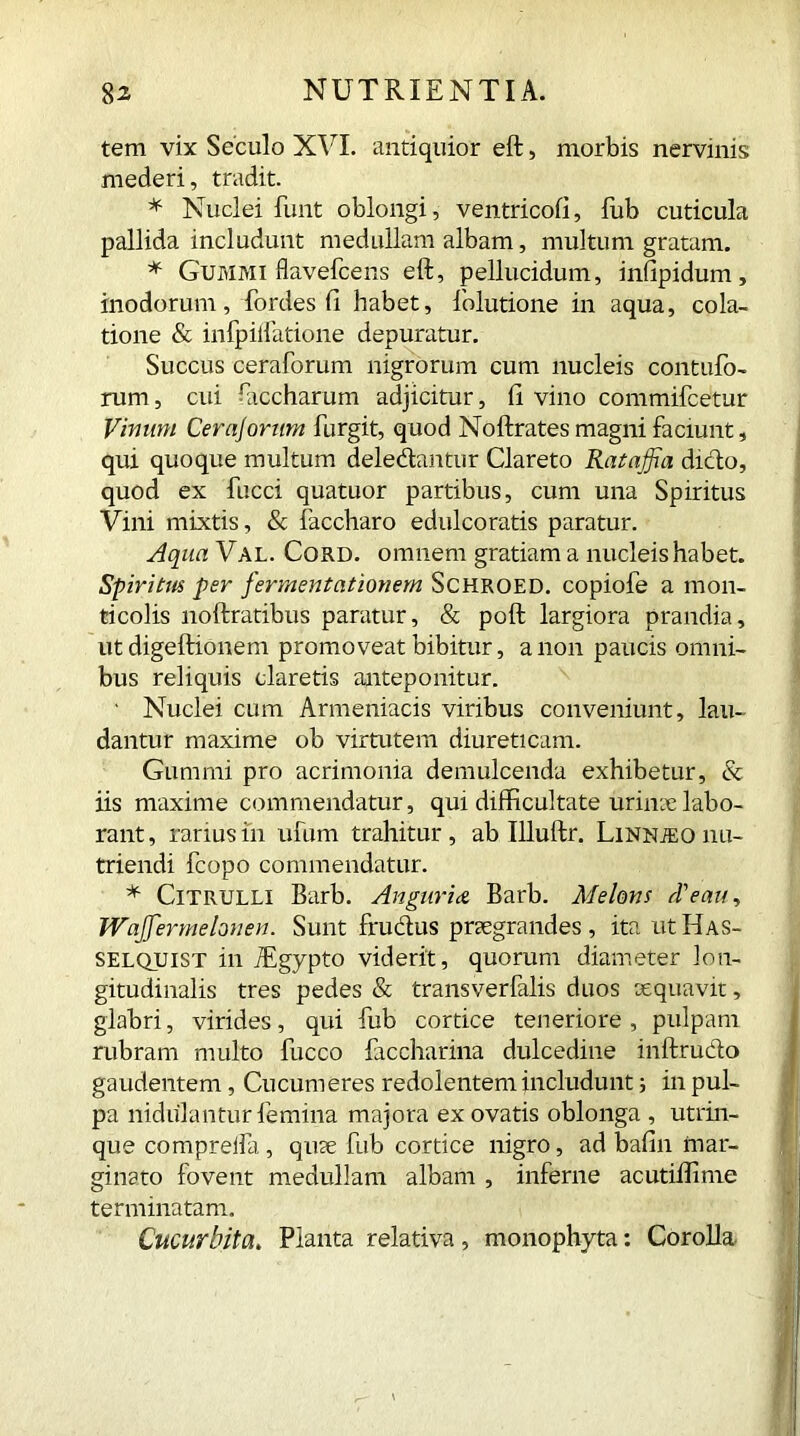 tem vix Seculo XVI. antiquior eft, morbis nervinis mederi, tradit. * Nuclei funt oblongi, ventricofi, fub cuticula pallida includunt medullam albam, multum gratam. * Gummi flavefcens eft, pellucidum, infipidum, modorum, fordes fi habet, folutione in aqua, cola- tione & infpiifatione depuratur. Succus ceraforum nigrorum cum nucleis contufo- rum, cui fticcharum adjicitur, fi vino commifcetur Vinum Cerajorum furgit, quod Noftrates magni faciunt, qui quoque multum deledantur Clareto Rataffia dicio, quod ex fucci quatuor partibus, cum una Spiritus Vini mixtis, & faccharo edulcoratis paratur. Aqua Val. Cord, omnem gratiam a nucleis habet. Spiritus per fermentationem Schroed. copiofe a mon- ticolis noftratibus paratur, & poft largiora prandia, ut digeftionem promoveat bibitur, a non paucis omni- bus reliquis claretis anteponitur. ' Nuclei cum Armeniacis viribus conveniunt, lau- dantur maxime ob virtutem diureticam. Gummi pro acrimonia demulcenda exhibetur, & iis maxime commendatur, qui difficultate urinae labo- rant, rarius in ufum trahitur, ab Illuftr. Linnjeo nu- triendi fcopo commendatur. * Citrulli Barb. Angaries Barb. Melons d'eau, Wajfermehnen. Sunt frudus praegrandes, ita utHAS- selquist in jEgypto viderit, quorum diameter lon- gitudinalis tres pedes & transverfalis duos aequavit, glabri, virides, qui fub cortice teneriore, pulpam rubram multo fucco faccharina dulcedine inftrudo gaudentem, Cucumeres redolentem includunt; in pul- pa nidulantur femina majora ex ovatis oblonga , utrin- que compreifa, quae fub cortice nigro, ad bafin mar- ginato fovent medullam albam , inferne acutilfime terminatam. Cucurbita. Planta relativa , monophyta: Corolla