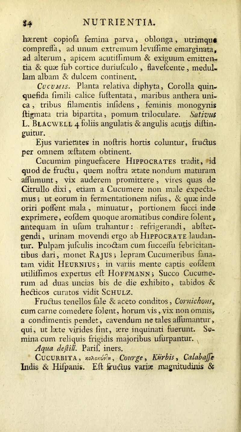 haerent copiofa femina parva, oblonga, utrimque eompreifa, ad unum extremum leviifime emarginata, ad alterum, apicem acutiffimum & exiguum emitten- tia & quae fub cortice duriufculo , flavefcente , medul- lam albam & dulcem continent. Cucumis. Planta relativa diphyta, Corolla quin- que fi da fimili calice fuftentata, maribus anthera uni- ca , tribus filamentis infidelis , feminis monogynis ftigmata tria bipartita, pomum triloculare. Sativus L. Blacwell 4 foliis angulatis & angulis acutis diftin- guitur. Ejus varietates in noftris hortis coluntur, frudus per omnem seftatem obtinent. Cucumim pinguefacere Hippocrates tradit, id quod de frudu, quem noftra aetate nondum maturam affumunt, vix auderem promittere , vires quas de Citrullo dixi, etiam a Cucumere non male expeda- mus; ut eorum in fermentationem nifus, & quae inde oriri polfent mala , minuatur, portionem fucci inde exprimere, eofdem quoque aromatibus condire folent „ antequam in ufum trahantur: refrigerandi, ablter- gendi, urinam movendi ergo ab Hippocrate laudan- tur. Pulpam jufculis incodam cum fuccelfu febricitan- tibus dari, monet Rajus i lepram Cucumeribus fana- tam vidit Heurnius ; in variis mente captis eofdem utilillimos expertus eft Hoffmann i Succo Cucume- rum ad duas uncias bis de die exhibito, tabidos & hedicos curatos vidit Schulz. Frudus tenellos file & aceto conditos, Cornichom, cum carne comedere folent, horum vis, vix non omnis, a condimentis pendet, cavendum ne tales aifumantur, qui, ut laete virides lint, sere inquinati fuerunt. Se- mina cum reliquis frigidis majoribus ulurpantur. Aqua defliU. Parif. iners. Cucurbita, ko^okMh, Courge, Kiirbis, CalabaJJe Indis & Hifpanis. Eft fiudus varise magnitudinis &