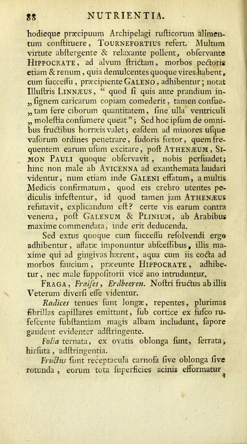 hodieque praecipuum Archipelagi rufticomm alimen- tum conftituere, Tournefortius refert. Multum virtute abffergente & relaxante pollent, obfervante Hippocrate, ad alvum ftridam, morbos pedoris etiam & renum, quia demulcentes quoque vires habent, cum lucceffu, praecipienteGaleno , adhibentur; notat Illuftris LiNNiEUS, “ quod fi quis ante prandium in- 33 fignem caricarum copiam comederit, tamen confue- „ tam fere ciborum quantitatem, fine ulla ventriculi „ moleftia confumere queat ” ; Sed hoc ipfum de omni- bus frudibus horraeis valet; eafdem ad minores ufque vaforum ordines penetrare, fudoris foetor, quem fre- quentem earum ufum excitare, poll Athenjeum , Si- mon Pauli quoque obfervavit, nobis perfuadet; hinc non male ab Avicenna ad exanthemata laudari videntur, num etiam inde Galeni effatum, a multis Medicis confirmatum, quod eis crebro utentes pe- diculis infeftentur, id quod tamen jam Athenjeus refutavit, explicandum eft? certe vis earum contra venena, poll Galenum & Plinium, ab Arabibus maxime commendata, inde erit deducenda. Sed extus quoque cum fucceffu refolvendi ergo adhibentur, allatae imponuntur abfcellibus, illis ma- xime qui ad gingivas haerent, aqua cum iis coda ad morbos faucium, praeeunte Hippocrate , adhibe- tur , nec male fuppofitorii vice ano intruduntur. Fraga, Fraifes, Erdbeeren. Noftri frudus ab illis Veterum diverfi effe videntur. Radices tenues funt longae, repentes, plurimas fibrillas capillares emittunt, fub cortice ex fufco ru- fefcente fubftantiam magis albam includunt, fapore gaudent evidenter adftringente. Folia ternata, ex ovatis oblonga finit, ferrata, hirfuta, adftringentia. Fru&us funt receptacula carnola five oblonga five rotunda , eorum tota fuperficies acinis efformatur i