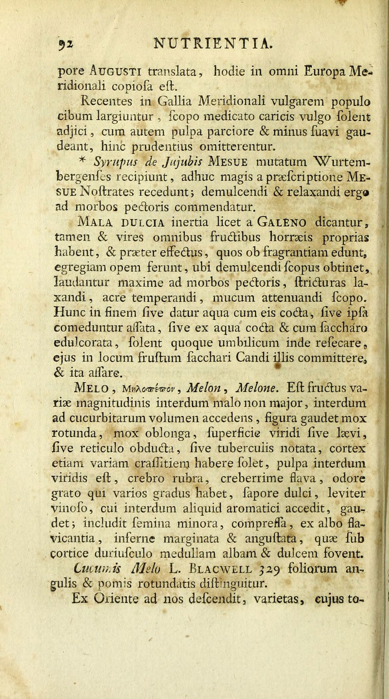 pore Augusti translata, hodie in omni Europa Me- ridionali copiofa effc. Recentes in Gallia Meridionali vulgarem populo cibum largiuntur , fcopo medicato caricis vulgo folent adjici, cum autem pulpa parciore & minus fuavi gau- deant, hinc prudentius omitterentur. * Syrupus de Jujubis Mesue mutatum 'Wurtem- bergenfes recipiunt, adhuc magis a praelcriptione Me- sue Noftrates recedunt; demulcendi & relaxandi ergo ad morbos pedoris commendatur. Mala dulcia inertia licet a Galeno dicantur, , tamen & vires omnibus frudibus horraeis proprias habent, & praeter effedus, quos ob fragrantiam edunt, egregiam opem ferunt, ubi demulcendifcopus obtinet, laudantur maxime ad morbos pedoris, ftriduras la- xandi , acre temperandi, mucum attenuandi fcopo. Hunc in finem five datur aqua cum eis coda , five ipla comeduntur affata, five ex aqua coda &cumfaccharo edulcorata, folent quoque umbilicum inde refecare, ejus in locum fruftum facchari Candi illis committere, & ita affare. Melo, m Melon, Melone. Eft fructus va- riae magnitudinis interdum malo non major, interdum ad cucurbitarum volumen accedens , figura gaudet mox rotunda, mox oblonga, fuperficie viridi five laevi, five reticulo obduda, five tuberculis notata, cortex etiam variam craffitiem habere folet, pulpa interdum viridis eft, crebro rubra, creberrime flava, odore grato qui varios gradus habet, fapore dulci, leviter vinofo, cui interdum aliquid aromatici accedit, gau- . det; includit femina minora, compreffa, ex albo fla- vicantia, inferne marginata & anguftata, quae fub Cortice duriufculo medullam albam & dulcem fovent. 6ucun.U Melo L. Blacwell 529 foliorum an- gulis & pomis rotundatis diftinguitur. Ex Oriente ad nos defcendit, varietas, cujus to- I