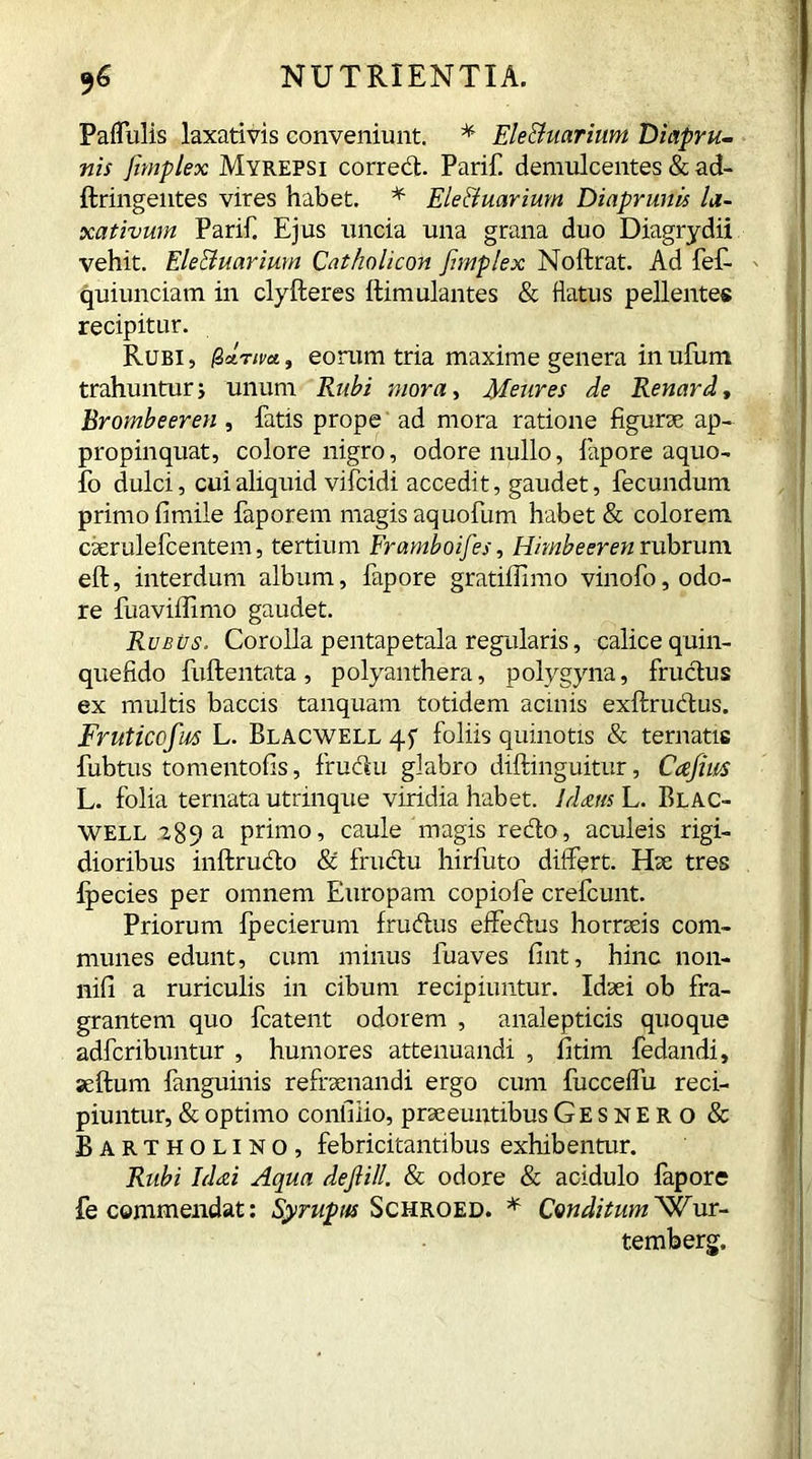 Paflulis laxativis conveniunt. * Ele&uarium Diapru- nis /implex Myrepsi correct. Parif. demulcentes & ad- ftringentes vires habet. * Ele&uarium Diaprunis la- xativum Parif. Ejus uncia una grana duo Diagrydii vehit. Ele&uarium Catholicon [implex Noftrat. Ad fef- quiunciam in clyfteres llimulantes & flatus pellentes recipitur. Rubi, fZdriva, eorum tria maxime genera inufum trahunturj unum Rubi mora, Meares de Renard, Brombeeren , fatis prope ad mora ratione figurae ap- propinquat, colore nigro, odore nullo, fapore aquo- fo dulci, cui aliquid vifcidi accedit, gaudet, fecundum primo fimile faporem magis aquofum habet & colorem caerulefcentem, tertium Framboifes, Himbeeren rubrum eft, interdum album, fapore gratiffimo vinofo, odo- re fuaviffimo gaudet. Rubus. Corolla pentapetala regularis, calice quin- quefido fuftentata , polyanthera, polygyna, fructus ex multis baccis tanquam totidem acinis exftrudtus. Fruticofm L. Blacwell foliis quinotis & ternatis fubtus tomentofis, frucfu glabro diftinguitur, Cafius L. folia ternata utrinque viridia habet. Idrns L. Blac- well a89 a primo, caule magis redto, aculeis rigi- dioribus inftrudto & fructu hirfuto differt. Hac tres Ipecies per omnem Europam copiofe crefcunt. Priorum Ipecierum frudtus effedtus horraeis com- munes edunt, cum minus fuaves fint, hinc non- nifi a ruriculis in cibum recipiuntur. Idaei ob fra- grantem quo fcatent odorem , analepticis quoque adfcribuntur , humores attenuandi , fitim fedandi, seftum fanguinis refraenandi ergo cum fucceffu reci- piuntur, & optimo contiiio, praeeuntibus Gesnero & Bartholino, febricitantibus exhibentur. Rubi Idai Aqua dejli/l. & odore & acidulo fapore fe commendat: Syrupus Schroed. * ConditumWur- temberg.