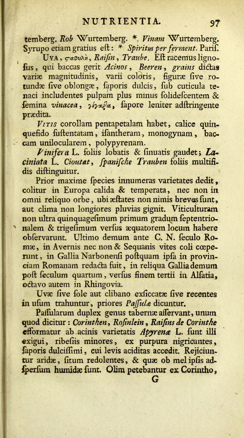 temberg. Rob Wurtemberg. * Vinam Wurtemberg. Syrup o etiam gratius eft: * Spiritus per ferment. Parif. Uva, g-aptA», Raifin, Traube. Eft racemus ligno- fus , qui baccas gerit Acinos, Beeren, grains didas variae magnitudinis, varii coloris, figurae five ro- tundae five oblongae, faporis dulcis, Tub cuticula te- naci includentes pulpam plus minus folidefcentem & femina vinacea, , fapore leniter adftringente praedita. Vitis corollam pentapetalam habet, calice quin- quefido fuftentatam, ifantheram, monogynam, bac- cam unilocularem, polypyrenam. Pinifera L. foliis lobatis & finuatis gaudet j La- tini at a L. Cioutat, fpanifche Trauben foliis multifi- dis diftinguitur. Prior maxime fpecies innumeras varietates dedit, colitur in Europa calida & temperata, nec non in omni reliquo orbe, ubiaeftates non nimis breves fiint, aut clima non longiores pluvias gignit. Viticulturam non ultra quinquagefimum primum gradqm feptentrio- nalem & trigefimum verfus aequatorem locum habere obfervarunt. Ultimo demum ante C. N. feculo Ro- mae , in Avernis nec non & Sequanis vites coli coepe- runt , in Gallia Narbonenfi poftquam ipfa in provin- ciam Romanam redada fuit, in reliqua Gallia demum poft feculum quartum, verfus finem tertii in Alfatia, odavo autem in Rhingovia. Uvae five fole aut clibano exficcatae five recentes in ufum trahuntur, priores P affui a dicuntur. Pallularum duplex genus tabernae aftervant, unum quod dicitur: Corinthen, Rofinlein, Raifins de Corinthe efformatur ab-acinis varietatis Apyrenae L. funt illi exigui, ribefiis minores, ex purpura nigricantes, faporis dulciflimi, cui levis aciditas accedit. Rejiciun- tur aridae, fitum redolentes, & quae ob mei ipfis ad- iperfum humidaefunt. Olim petebantur ex Corintho, G