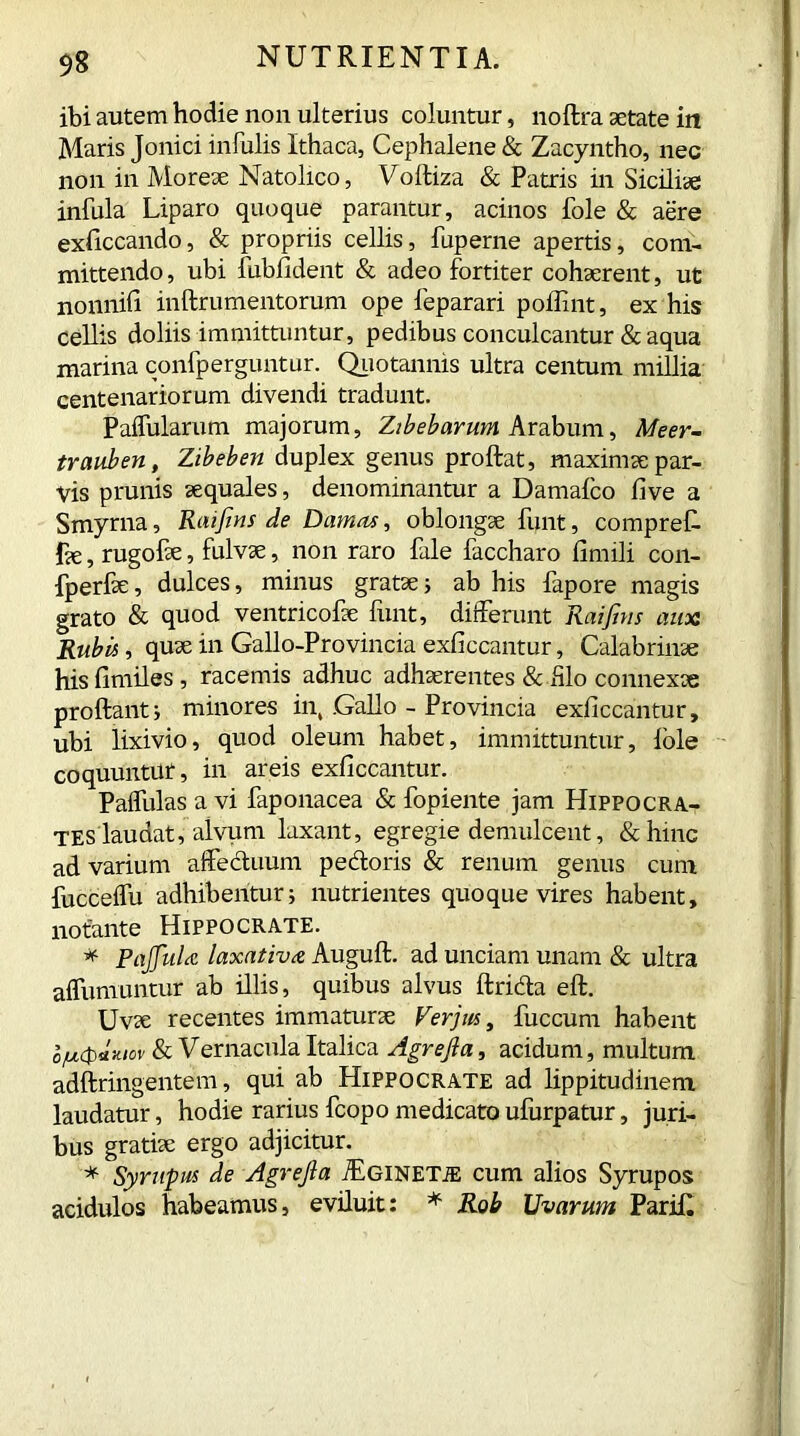 ibi autem hodie non ulterius coluntur, no ftra aetate in Maris Jonici infulis Ithaca, Cephalene & Zacyntho, nec non in Moreae Natolico, Vofliza & Patris in Siciliae infula Liparo quoque parantur, acinos Pole & aere exficcando, & propriis cellis, fuperne apertis, com- mittendo, ubi fubfident & adeo fortiter cohaerent, ut nonnifi inftrumentorum ope feparari poffint, ex his cellis doliis immittuntur, pedibus conculcantur & aqua marina confperguntur. Quotannis ultra centum millia centenariorum divendi tradunt. Pallularum majorum, Zibebarum Arabum, Meer- trauben, Zibeben duplex genus proftat, maximae par- vis prunis aequales, denominantur a Damalco five a Smyrna, Raifins de Damas, oblongae funt, compref- £e,rugofae, fulvae, non raro file faccharo fimili con- fperfae, dulces, minus gratae i ab his fapore magis grato & quod ventricofae funt, differunt Raifms auoa Rubis, quae in Gallo-Provincia exliccantur, Calabrinae hisfimiles, racemis adhuc adhaerentes & iilo connexae proflanti minores in, .Gallo - Provincia exliccantur, ubi lixivio, quod oleum habet, immittuntur, Iole coquuntUf, in areis exliccantur. Paffulas a vi faponacea & fopiente jam Hippocra- tes laudat, alvum laxant, egregie demulcent, &hinc ad varium affectuum pedoris & renum genus cum fucceffu adhibentur i nutrientes quoque vires habent, notante Hippocrate. * Pajfula laxativa Auguft. ad unciam unam & ultra affumuntur ab illis, quibus alvus ftrida eft. Uvae recentes immaturae Ver jus, fuccum habent o/ucpdmov & Vernacula Italica Agrefia, acidum, multum adftringentem, qui ab Hippocrate ad lippitudinem laudatur, hodie rarius fcopo medicato ufurpatur, juri- bus gratiae ergo adjicitur. * Syrupus de Agrejla jEginetje cum alios Syrupos acidulos habeamus, eviluit: * Rob Uvarum Parifl