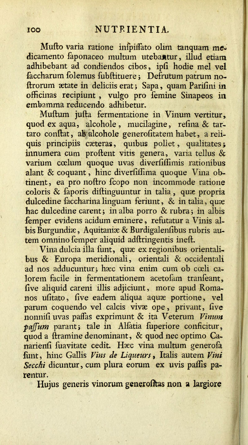 Mullo varia ratione infpiflato olim tanquam me- dicamento faponaceo multum utebantur, illud etiam adhibebant ad condiendos cibos, ipfi hodie mei vel faccharum folemus fubflituere ; Defrutum patrum no- flrorum aetate in deliciis erat; Sapa, quam Parifini in officinas recipiunt , vulgo pro femine Sinapeos in embamma reducendo adhibetur. Muflum jufta fermentatione in Vinum vertitur, quod ex aqua, alcohole , mucilagine, refina & tar- taro conflat, afe alcohole generofitatem habet, a reli- quis principiis caeteras, quibus pollet, qualitates ; innumera cum proflent vitis genera, varia tellus & varium coelum quoque uvas diverfiffimis rationibus alant & coquant, hinc diverfilfima quoque Vina ob- tinent, ea pro noflro fcopo non incommode ratione coloris & faporis diflinguuntur in talia, quae propria dulcedine faccharina linguam feriunt, & in talia, quae hac dulcedine carent; inalba porro & rubra; in albis Temper evidens acidum eminere, refutatur a Vinis al- bis Burgundiae, Aquitaniae & Burdigalenfibus rubris au- tem omnino Temper aliquid adflringentis inefl. Vina dulcia illa funt, quae ex regionibus orientali- bus & Europa meridionali, orientali & occidentali ad nos adducuntur; haec vina enim cum ob coeli ca- lorem facile in fermentationem acetofam tranfeant, five aliquid careni illis adjiciunt, more apud Roma- nos ufitato, five eadem aliqua aquae portione, vel parum coquendo vel calcis vivae ope, privant, five nonnifi uvas paifas exprimunt & ita Veterum Vinum pajjum parant; tale in Alfatia fuperiore conficitur, quod a ftramine denominant, & quod nec optimo Ca- narienfi fuavitate cedit. Haec vina multum generofa funt, hinc Gallis Vins de Liqueurs, Italis autem Vini Secchi dicuntur, cum plura eorum ex uvis paffis pa- rentur. Hujus generis vinorum generofltas non a largiore