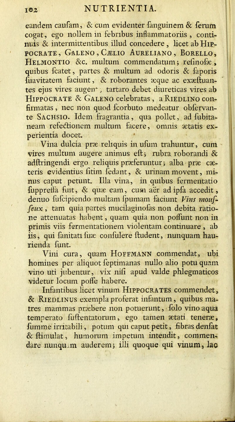 eandem caufam, & cum evidenter fanguinem & ferum cogat, ego nollem m febribus inflammatoriis, conti- nuis & intermittentibus illud concedere, licet ab Hip- pocrate, Galeno , Cjelio Aureliano, Borello, Helmontio &c. multum commendatum 5 refinofse , quibus fcatet, partes & multum ad odoris & faporis fuavitatem faciunt, & roborantes seque ac exseftuan- tes ejus vires augerr, tartaro debet diureticas vires ab Hippocrate & Galeno celebratas, aRiEDLiNO con- firmatas , nec non quod fcorbuto medeatur obfervan- te Sachsio. Idem fragrantia, qua pollet, ad fubita- neam refedionem multum facere, omnis se tatis ex- perientia docet. Vina dulcia prae reliquis inufiim trahuntur, cum vires multum augere animus eftj rubra roborandi & adftringendi ergo reliquis praeferuntur; alba prae cae- teris evidentius fitim fedant, & urinam movent, mi- nus caput petunt. Illa vina, in quibus fermentatio fupprefla fuit, & quae eam, cum aer ad ipla accedit, denuo fufcipiendo multam fpumam faciunt Vim monf- fenx , tam quia partes mucilaginofas non debita ratio- ne attenuatas habent, quam quia non poflunt non in primis viis fermentationem violentam continuare , ab iis, qui fanitatifuse confulere ftudent, nunquam hau- rienda funt. Vini cura, quam Hoffmann commendat, ubi homines per aliquot feptimanas nullo alio potu quam vino uti jubentur, vix nifi apud valde phlegmaticos videtur locum pofle habere. Infantibus licet vinum Hippocrates commendet, & Riedlinus exempla proferat infantum, quibus ma- tres mammas praebere non potuerunt, folo vino aqua temperato fuftentatorum, ego tamen aetati tenerae, fumme irritabili, potum qui caput petit, fibras denlat & ftimulat, humorum impetum intendit, commen- dare nunquam auderem3 illi quoque qui vilium, lac