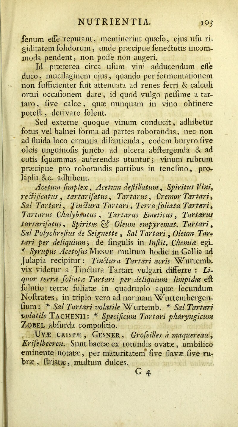 io? fenum e fle reputant, meminerint quaefo, ejus ufu ri- giditatem folidorum, unde praecipue fenedutis incom- moda pendent, non polfe non augeri. Id praeterea circa ufum vini adducendum eflc duco, mucilaginem ejus, quando perfermentationem non fufficienter fuit attenuata ad renes ferri & calculi ortui occafionem dare, id quod vulgo peflime a tar- taro, live calce, quae nunquam in vino obtinere poteft , derivare folent. Sed externe quoque vinum conducit, adhibetur fotus vel balnei forma ad partes roborandas, nec non ad fluida loco errantia difcutienda, eodem butyro five oleis unguinofis jundo ad ulcera abftergenda & ad cutis fquammas auferendas utuntur; vinum rubrum praecipue pro roborandis partibus in tenefmo, pro- lapfu &c. adhibent. Acetum fimplex, Acetum defiillatum, Spiritus Vini, re&ificatus , tartarifatus, Tartarus, Cremor Tartari, Sal Tartari, Tmdura Tartari, Terra foliata Tartari, Tartarus Chalyb fatus, Tartarus Emeticus, Tartarus tartarifatus, Spiritus Qf Oleum empyremat. Tartari, Sal Polychreftus de Seignette , Sal Tartari, Oleum Tar- tari per deliquium de lingulis in Injlit. Chemia egi. * Syrupus Acetofus Mesue multum hodie in Gallia ad Julapia recipitur : Tindura Tartari acris 'Wurtemb. vix videtur a Tindura Tartari vulgari differre : Li- quor terree foliata Tartari per deliquium limpidus eft folutio terrae foliatae in quadruplo aquae fecundum Noftrates, in triplo vero ad normam Wurtembergen- fium: * Sal Tartari volatile Wurtemb. * Sal Tartari ■volatile Tachenii: * Specificum Tartari pharyngicum Zobel abfurda compofitio. UviE crispje j Gesner, Grofeilles a maquereau, Krifelbeeren. Sunt baccae ex rotundis ovatae, umbilico eminente notatae, per maturitatem* live flavae five ru- brae , ftriatae, multum dulces.