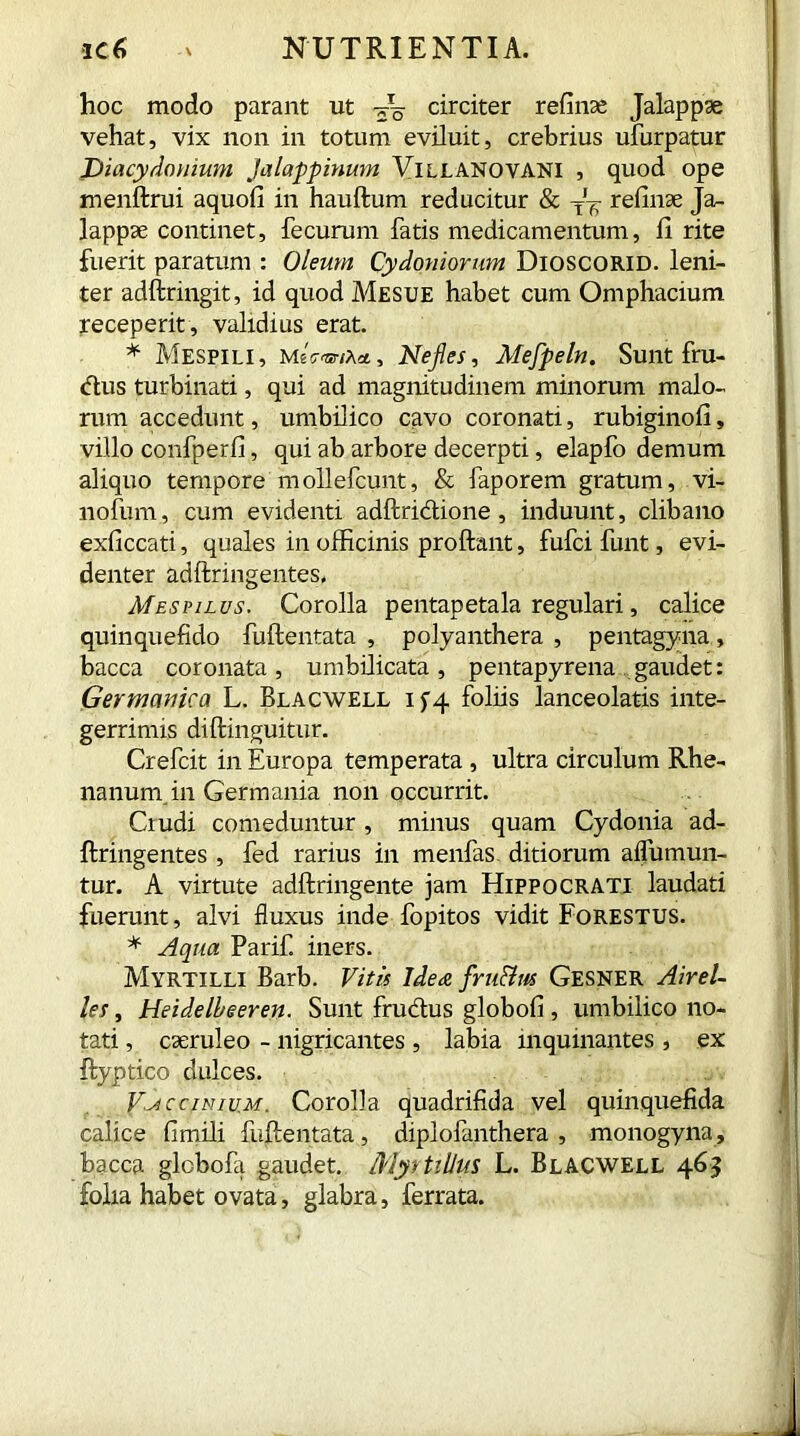 hoc modo parant ut circiter refinse Jalappse vehat, vix non in totum eviluit, crebrius ufurpatur JDiacydouium jalappinum Villanovani , quod ope menftrui aquofi in hauftum reducitur & refinae Ja- lappse continet, fecurum fatis medicamentum, 11 rite fuerit paratum : Oleum Cydoniorum Dioscorid. leni- ter adftringit, id quod Mesue habet cum Omphacium receperit , validius erat. * Mespili, mGvnx*, Nefies, Mefpeln. Sunt fru- dus turbinati, qui ad magnitudinem minorum malo- rum accedunt, umbilico cavo coronati, rubiginofi, villo confperfi, qui ab arbore decerpti, elapfo demum aliquo tempore mollefcunt, & faporem gratum, vi- liofurn, cum evidenti adftridione , induunt, clibano exficcati, quales in officinis proflant, fufci funt, evi- denter adftnngentes. Mespilus. Corolla pentapetala regulari, calice quinquefido fuftentata , polyanthera , pentagyna, bacca coronata, umbilicata, pentapyrena gaudet: Germanica L. Blacwell i f 4 foliis lanceolatis inte- gerrimis diftinguitur. Crefcit in Europa temperata, ultra circulum Rhe- nanum in Germania non occurrit. Ciudi comeduntur , minus quam Cydonia ad- ftringentes , fed rarius in menfas ditiorum aflumun- tur. A virtute adftringente jam Hippocrati laudati fuerunt, alvi fluxus inde fopitos vidit Forestus. * Aqua Parif. iners. Myrtilli Barb. Vitis Idea fru&m Gesner Airel- les, Heidelbeeren. Sunt frudus globofi , umbilico no- tati , c serui eo - nigricantes , labia inquinantes, ex ftyptico dulces. V^cciniu.m. Corolla quadrifida vel quinquefida calice fimili fuftentata, diplofanthera , monogyna, bacca globofa gaudet. MyttiUus L. Blacwell 463 folia habet ovata, glabra, ferrata.