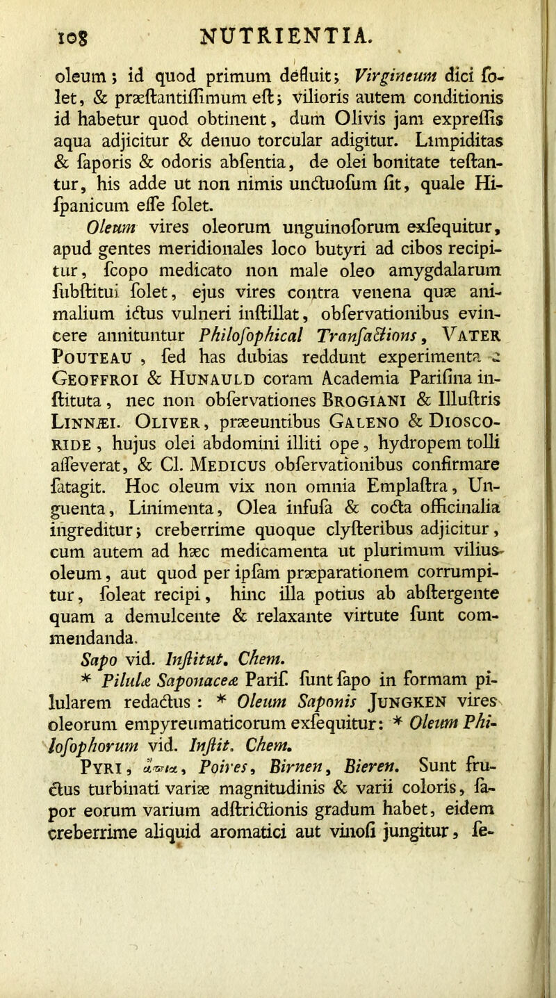 oleum; id quod primum defluit; Virgineum dici fo- let, & praeftantiflimum eft; vilioris autem conditionis id habetur quod obtinent, dum Olivis jam expreflis aqua adjicitur & de nuo torcular adigitur. Limpiditas & faporis & odoris abfentia, de olei bonitate teftan- tur, his adde ut non nimis unduofum fit, quale Hi- fpanicum effe folet. Oleum vires oleorum unguinoforum exfequitur, apud gentes meridionales loco butyri ad cibos recipi- tur, fcopo medicato non male oleo amygdalarum fubftitui folet, ejus vires contra venena quae ani- malium idus vulneri inftillat, obfervationibus evin- cere annituntur Philosophical Tranfa&ions, Vater Pouteau , fed has dubias reddunt experimenta a Geoefroi & Hunauld coram Academia Parifina in- ftituta , nec non obfervationes Brogiani & Illuflris Linnjei. Oliver , praeeuntibus Galeno & Diosco- ride , hujus olei abdomini illiti ope, hydropem tolli aifeverat, & Cl. Medicus obfervationibus confirmare fatagit. Hoc oleum vix non omnia Emplaftra, Un- guenta, Linimenta, Olea infufa & coda officinalia ingreditur; creberrime quoque clyfteribus adjicitur, cum autem ad haec medicamenta ut plurimum vilius- oleum, aut quod per iplam praeparationem corrumpi- tur , foleat recipi, hinc illa potius ab abftergente quam a demulcente & relaxante virtute funt com- mendanda. Sapo vid. lnjlitut. Chem. * PiluLe Saponacea Parif. funt fapo in formam pi- lularem redadus : * Oleum Saponis Jungken vires oleorum empyreumaticorum exfequitur: * Oleum Phi- lofop horum vid. Injlit. Chem. Pyri, a«/«, Poires, Birnen, Bieren. Sunt fru- dus turbinati variae magnitudinis & varii coloris, la- por eorum varium adftridionis gradum habet, eidem creberrime aliquid aromatici aut vinofi jungitur, fe-