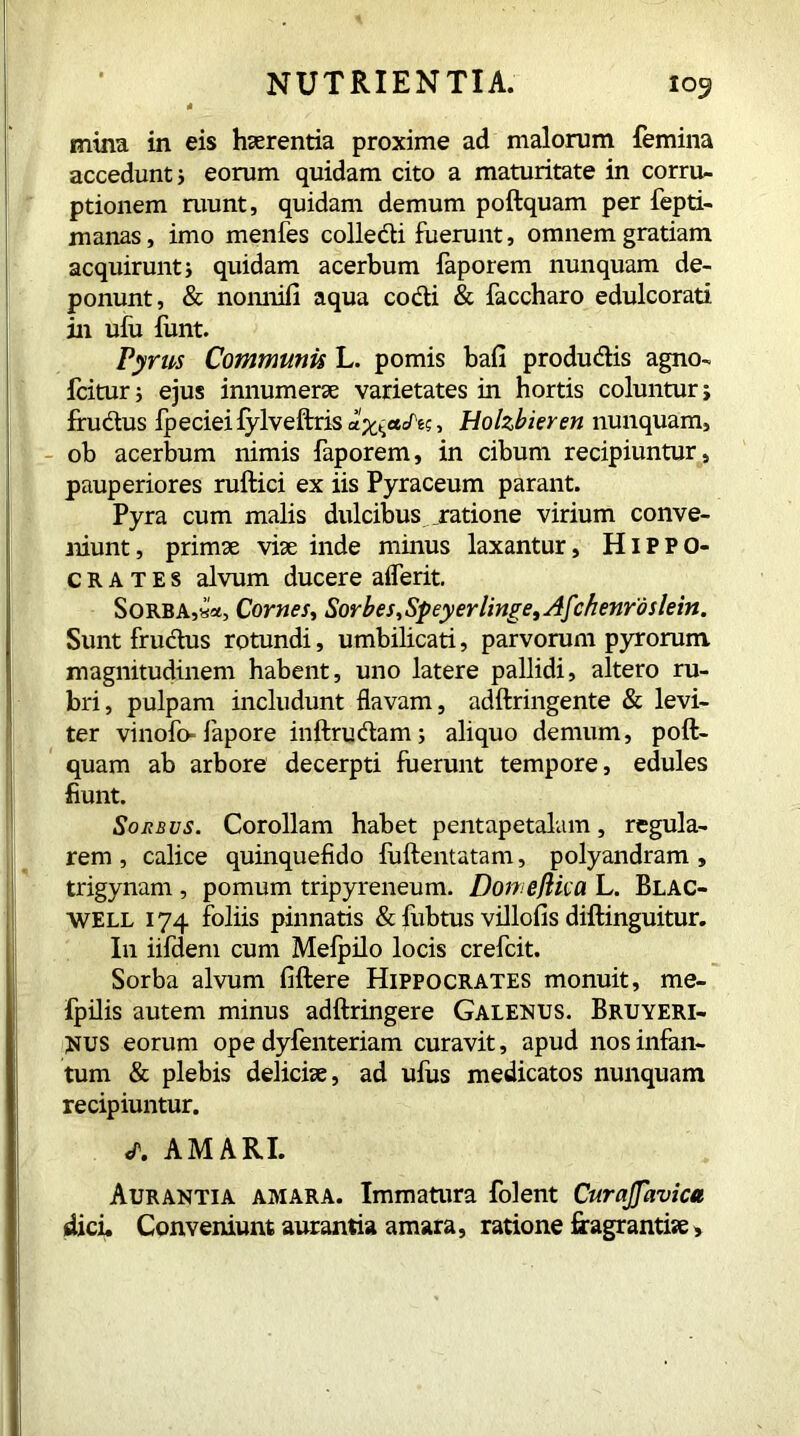 * mina in eis haerentia proxime ad malorum femina accedunt j eorum quidam cito a maturitate in corru- ptionem ruunt, quidam demum poftquam per fepti- manas, imo menfes collecti fuerunt, omnem gratiam acquirunt j quidam acerbum faporem nunquam de- ponunt, & nonnifi aqua cocti & faccharo edulcorati in ufu funt. Pyrus Communis L. pomis bafi produdis agno- fcitur 5 ejus innumerae varietates in hortis coluntur; frudus fpeciei fylveftris , Holzbieren nunquam, ob acerbum nimis faporem, in cibum recipiuntur, pauperiores ruftici ex iis Pyraceum parant. Pyra cum malis dulcibus ratione virium conve- niunt, primae viae inde minus laxantur, Hippo- crates alvum ducere aderit. Sorba,Comes, Sorbes, Speyer linge, Af:henrdslein. Sunt frudus rotundi, umbilicati, parvorum pyrorum. magnitudinem habent, uno latere pallidi, altero ru- bri, pulpam includunt flavam, adftringente & levi- ter vinofl> fapore inftrudam ; aliquo demum, poft- quam ab arbore decerpti fuerunt tempore, edules fiunt. Sorbus. Corollam habet pentapetalam, regula- rem, calice quinquefido fuftentatam, polyandram , trigynam , pomum tripyreneum. Dome flic a L. Blac- WELL 174 foliis pinnatis & fubtus villofis diftinguitur. In iifdem cum Melpilo locis crefcit. Sorba alvum fiftere Hippocrates monuit, me- fpilis autem minus adftringere Galenus. Bruyeri- NUS eorum ope dyfenteriam curavit, apud nos infan- tum & plebis deliciae, ad ufus medicatos nunquam recipiuntur. «T. AMARI. Aurantia amara. Immatura folent Curajjavica dici. Conveniunt aurantia amara, ratione fragrantiae,