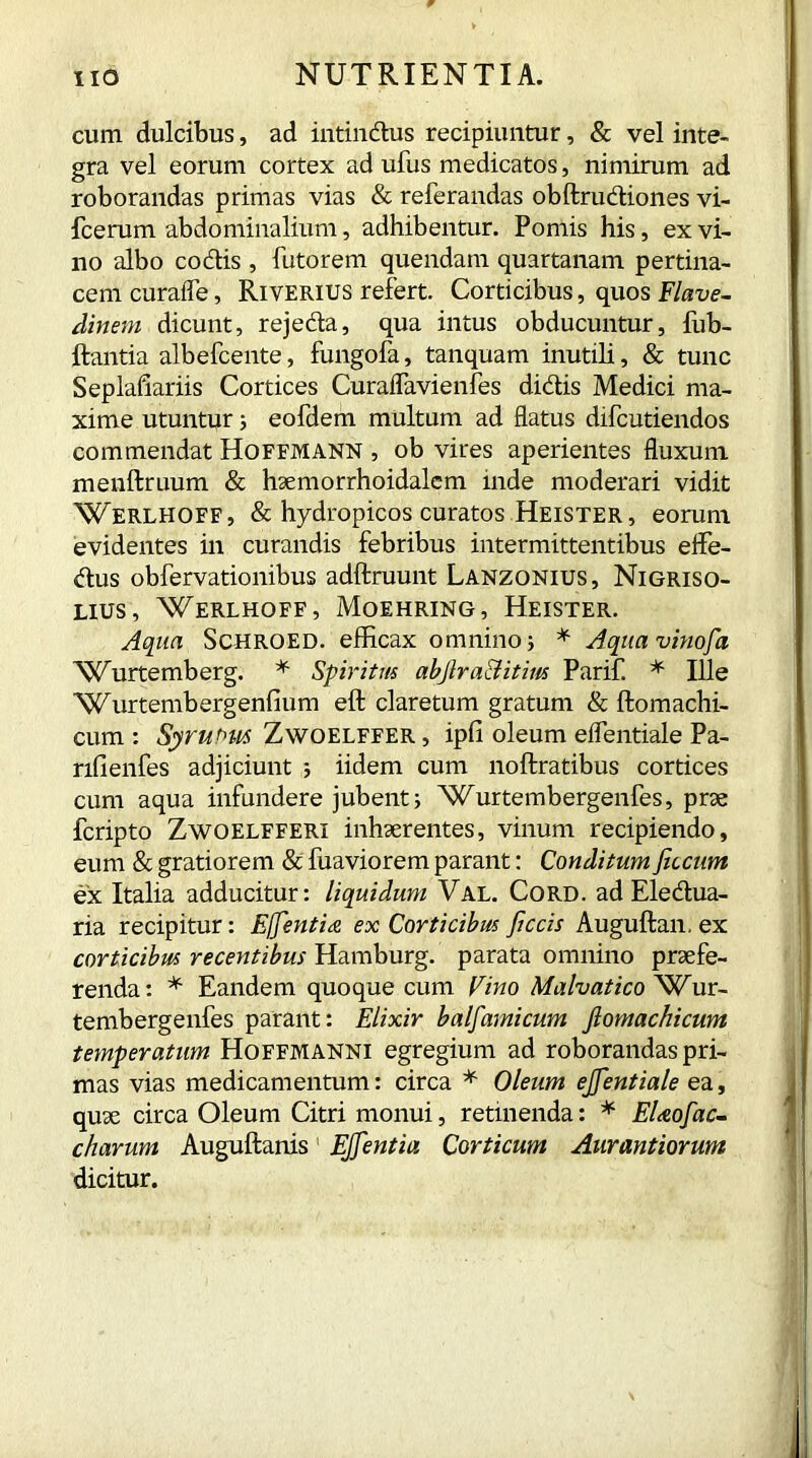 cum dulcibus, ad intindus recipiuntur, & vel inte- gra vel eorum cortex ad ufus medicatos, nimirum ad roborandas primas vias & referandas obftrudiones vi- fcerum abdominalium, adhibentur. Pomis his, ex vi- no albo codis , Tutorem quendam quartanam pertina- cem curafle, Riverius refert. Corticibus, quos Flave- dinem dicunt, rejeda, qua intus obducuntur, fub- ftantia albefcente, fungofa, tanquam inutili, & tunc Seplafiariis Cortices Curaflavienfes didis Medici ma- xime utuntur; eofdem multum ad flatus difcutiendos commendat Hoffmann , ob vires aperientes fluxum menftruum & haemorrhoidalem inde moderari vidit Werlhoff, & hydropicos curatos Heister , eorum evidentes in curandis febribus intermittentibus effe- dus obfervationibus adftruunt Lanzonius, Nigriso- lius, Werlhoff, Moehring, Heister. Aqua Schroed. efficax omnino ; * Aquavhiofia NCurtemberg. * Spiritus abjlra&itim Parif. * Ille Wurtembergenfium eft claretum gratum & ftomachi- cum: Syruoits Zwoelffer, ipfi oleum eflentiale Pa- rifienfes adjiciunt 5 iidem cum noftratibus cortices cum aqua infundere jubent; Wurtembergenfes, prae fcripto Zwoelfferi inhaerentes, vinum recipiendo, eum & gratiorem & fuaviorem parant: Conditum ficcum ex Italia adducitur: liquidum Val. Cord, ad Eledua- ria recipitur: Effentia ex Corticibus fictis Auguftan, ex corticibus recentibus Hamburg, parata omnino praefe- renda: * Eandem quoque cum Vino Malvatico Wur- tembergenfes parant: Elixir balfamicum ftomachicum temperatum Hoffmanni egregium ad roborandas pri- mas vias medicamentum: circa * Oleum ejfientiale ea, quae circa Oleum Citri monui, retinenda: * EUofac- charum Auguftanis EJfientia Corticum Aurantiorum dicitur.