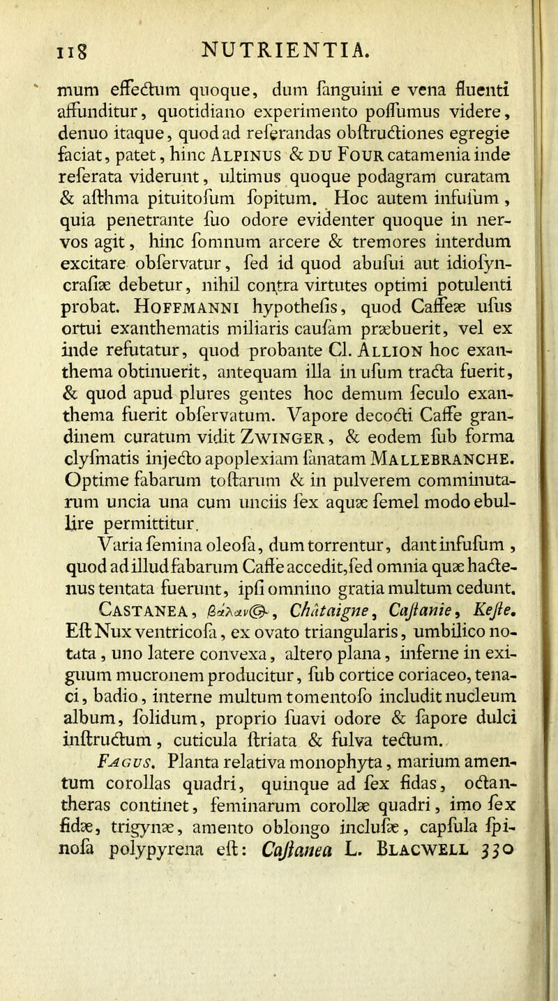 mum effedum quoque, dum fanguini e vena fluenti affunditur, quotidiano experimento pofliimus videre, denuo itaque, quod ad referandas obftrudiones egregie faciat, patet, hinc Alpinus & du Four catamenia inde referata viderunt, ultimus quoque podagram curatam & afthma pituitofum fopitum. Hoc autem infuium , quia penetrante fuo odore evidenter quoque in ner- vos agit, hinc fomnum arcere & tremores interdum excitare obfervatur, fed id quod abufui aut idiofyn- crafiae debetur, nihil contra virtutes optimi potulenti probat. Hoffmanni hypothefis, quod Caffeae ufus ortui exanthematis miliaris caufam praebuerit, vel ex inde refutatur, quod probante Cl. Allion hoc exan- thema obtinuerit, antequam illa in ufum trada fuerit, & quod apud plures gentes hoc demum feculo exan- thema fuerit obfervatum. Vapore decodi Caffe gran- dinem curatum vidit Zwinger , & eodem fub forma clyfmatis injedo apoplexiam lanatam Mallebranche. Optime fabarum toftarum & in pulverem comminuta- rum uncia una cum unciis fex aquae femel modo ebul- lire permittitur. Varia femina oleofa, dum torrentur, dantinfufum , quod ad illud fabarum Cafte accedit,fed omnia quae hade- nustentata fuerunt, ipfi omnino gratia multum cedunt. Castanea, Ch/it a igne, Cajlanie, Kejte. Eli Nux ventricofa, ex ovato triangularis, umbilico no- tata , uno latere convexa, altero plana, inferne in exi- guum mucronem producitur, fub cortice coriaceo, tena- ci, badio, interne multum tomentofo includit nucleum album, folidum, proprio fuavi odore & fapore dulci inftrudum, cuticula ftriata & fulva tedum. Fagus. Planta relativa monophyta, marium amen- tum corollas quadri, quinque ad fex fidas, odan- theras continet, feminarum corollae quadri, imo lex fidae, trigynae, amento oblongo inclulae, capfula Ipi- nofa polypyrena eft: Cajlanea L. Blacwell 330