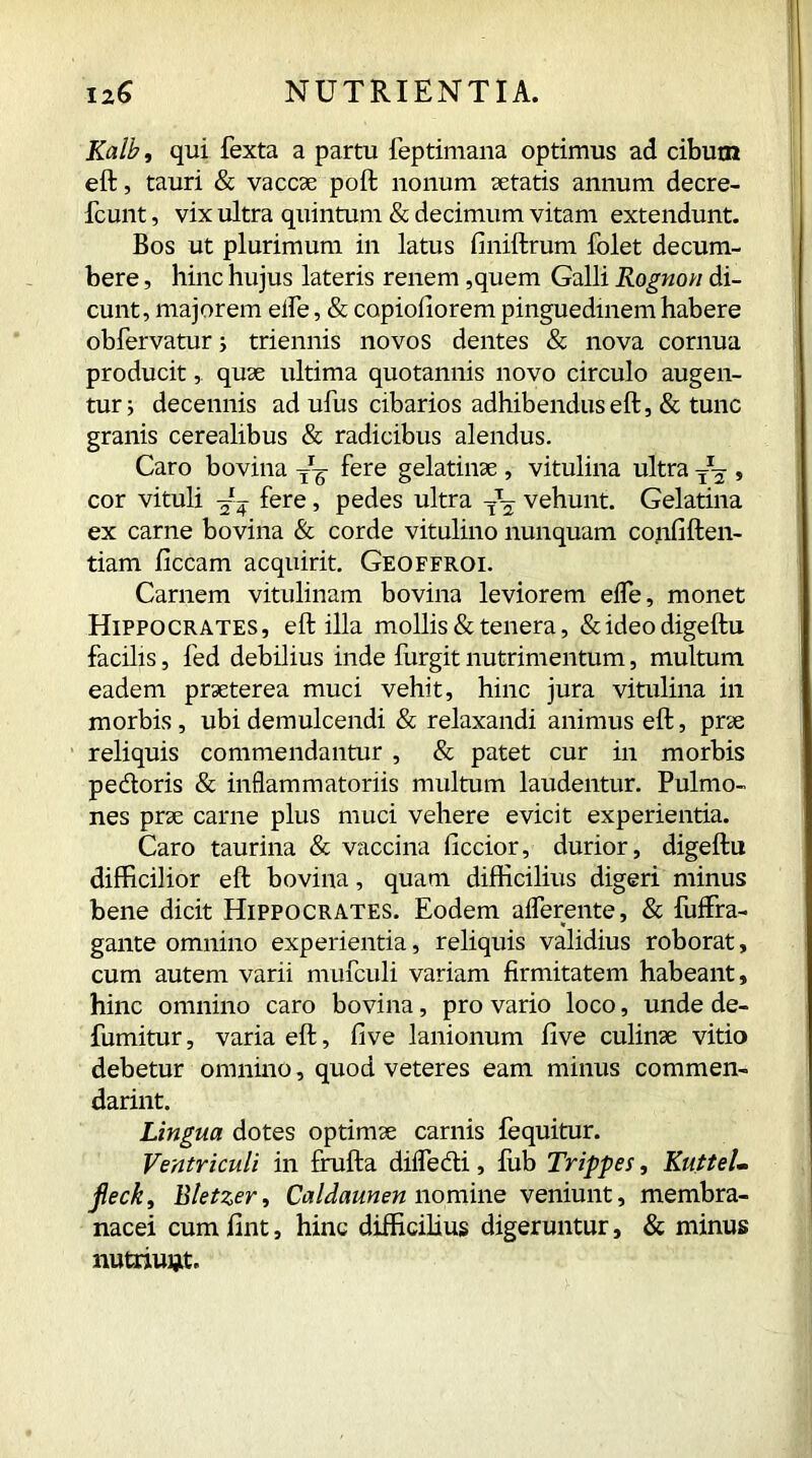 Kalb, qui fexta a partu feptimana optimus ad cibum eft, tauri & vaccas poft nonum aetatis annum decre- fcunt, vix ultra quintum & decimum vitam extendunt. Bos ut plurimum in latus finiftrum Iblet decum- bere , hinc hujus lateris renem ,quem Galli Rognon di- cunt, majorem elfe, & copiofiorem pinguedinem habere obfervatur i triennis novos dentes & nova cornua producit, quae ultima quotannis novo circulo augen- tur ; decennis ad ufus cibarios adhibendus eft, & tunc granis cerealibus & radicibus alendus. Caro bovina -g- fere gelatinae , vitulina ultra TJ^ , cor vituli 'M? fere, pedes ultra T\ vehunt. Gelatina ex carne bovina & corde vitulino nunquam confiften- tiam ficcam acquirit. Geoffroi. Carnem vitulinam bovina leviorem eife, monet Hippocrates, eft illa mollis & tenera, &ideodigeftu facilis, fed debilius inde furgit nutrimentum, multum eadem praeterea muci vehit, hinc jura vitulina in morbis, ubi demulcendi & relaxandi animus eft, prae reliquis commendantur , & patet cur in morbis pedoris & inflammatoriis multum laudentur. Pulmo- nes prae carne plus muci vehere evicit experientia. Caro taurina & vaccina ficcior, durior, digeftu difficilior eft bovina, quam difficilius digeri minus bene dicit Hippocrates. Eodem afferente, & fuffra- gante omnino experientia, reliquis validius roborat, cum autem varii mufculi variam firmitatem habeant, hinc omnino caro bovina, pro vario loco, unde de- fumitur, varia eft, five lanionum five culinae vitio debetur omnino, quod veteres eam minus commen- darint. Lingua dotes optimae carnis fequitur. Ventriculi in frufta diffedi, fub Trippes, KutteL fleck, Bletzer, Caldaunen nomine veniunt, membra- nacei cum fint, hinc difficilius digeruntur, & minus nutriunt.